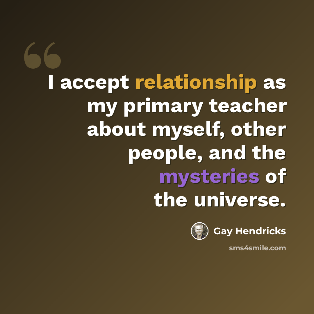 “I accept relationship as my primary teacher about myself, other people, and the mysteries of the universe.” quote by Gay Hendricks