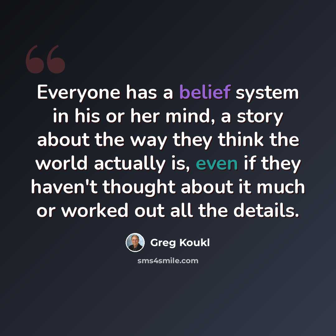 “Everyone has a belief system in his or her mind, a story about the way they think the world actually is, even if they haven't thought about it much or worked out all the details.” quote by Greg Koukl