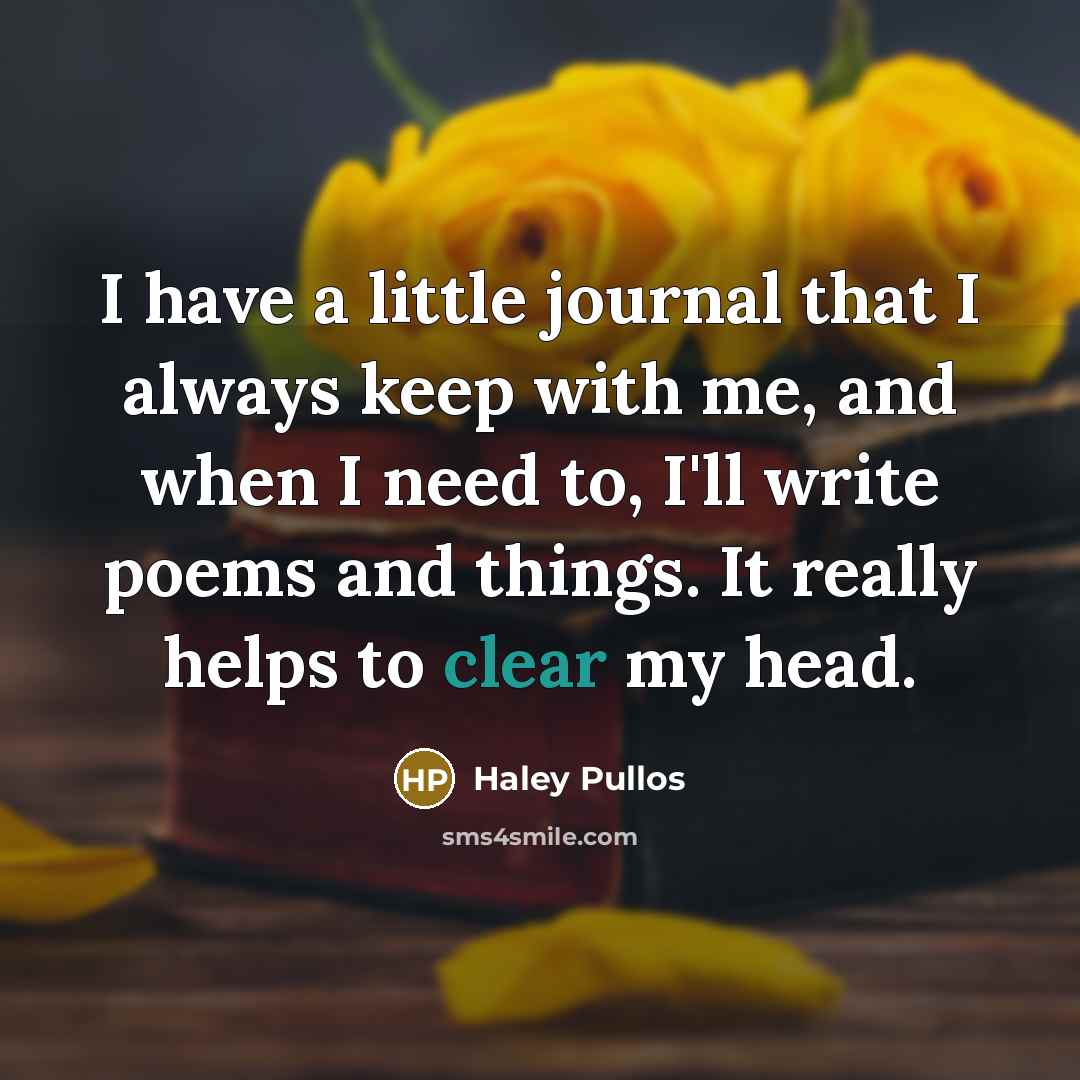 “I have a little journal that I always keep with me, and when I need to, I'll write poems and things. It really helps to clear my head.” quote by Haley Pullos