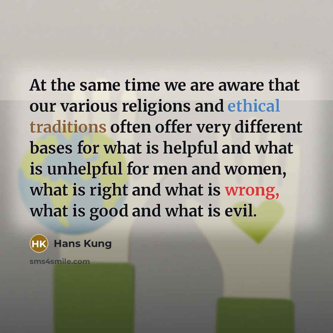 “At the same time we are aware that our various religions and ethical traditions often offer very different bases for what is helpful and what is unhelpful for men and women, what is right and what is wrong, what is good and what is evil.” quote by Hans Kung