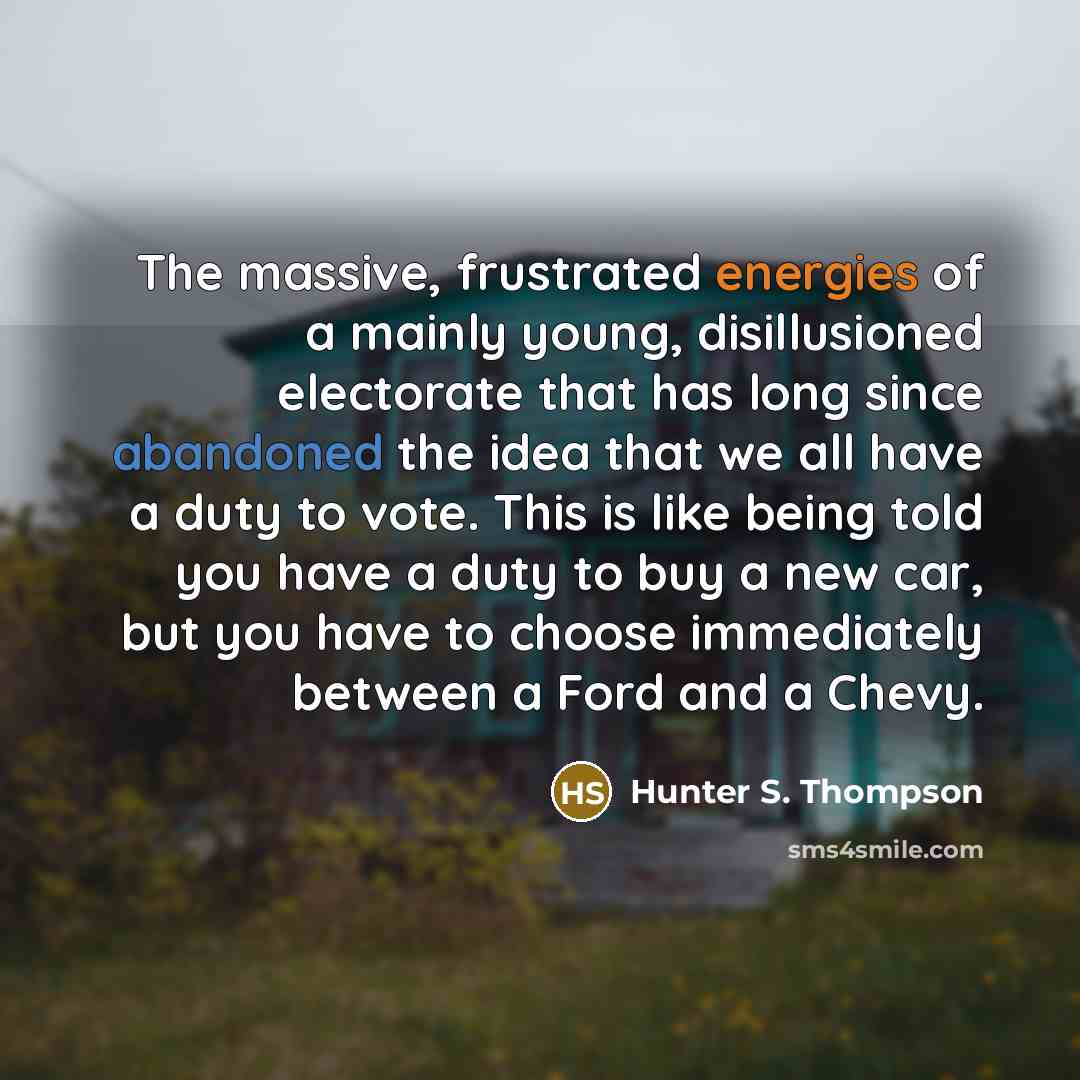 “The massive, frustrated energies of a mainly young, disillusioned electorate that has long since abandoned the idea that we all have a duty to vote. This is like being told you have a duty to buy a new car, but you have to choose immediately between a Ford and a Chevy.” quote by Hunter S. Thompson