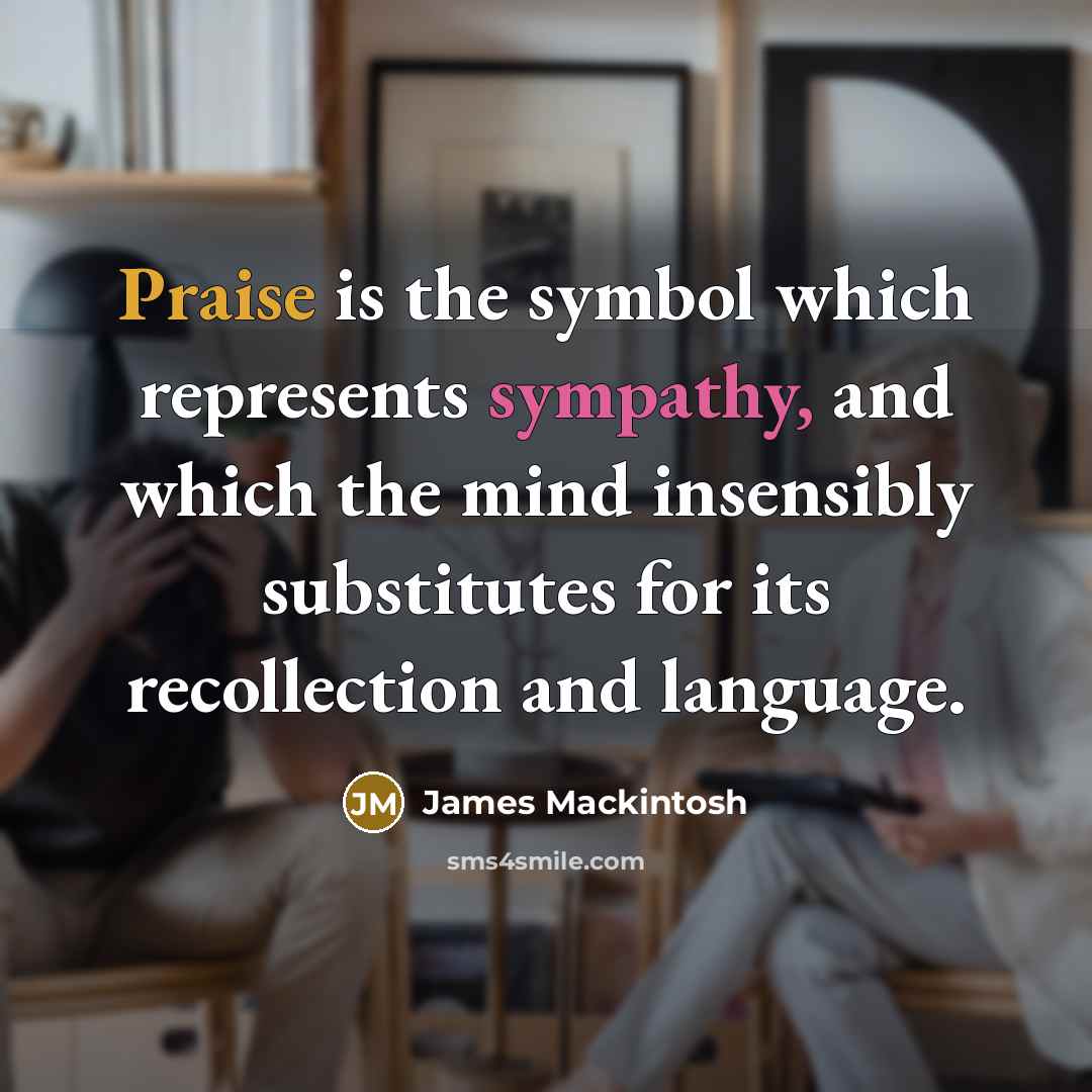 “Praise is the symbol which represents sympathy, and which the mind insensibly substitutes for its recollection and language.” quote by James Mackintosh