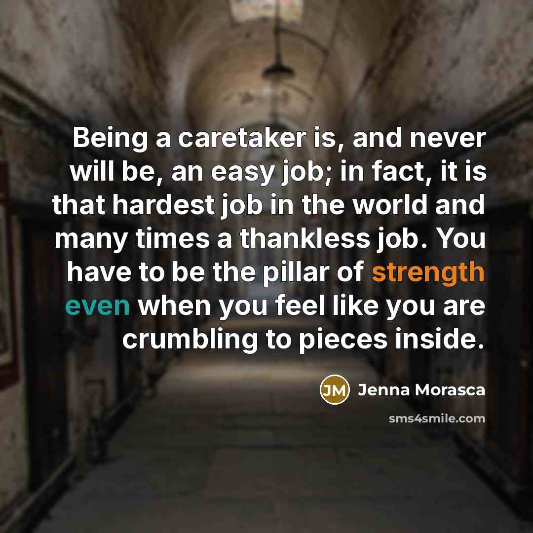 “Being a caretaker is, and never will be, an easy job; in fact, it is that hardest job in the world and many times a thankless job. You have to be the pillar of strength even when you feel like you are crumbling to pieces inside.” quote by Jenna Morasca