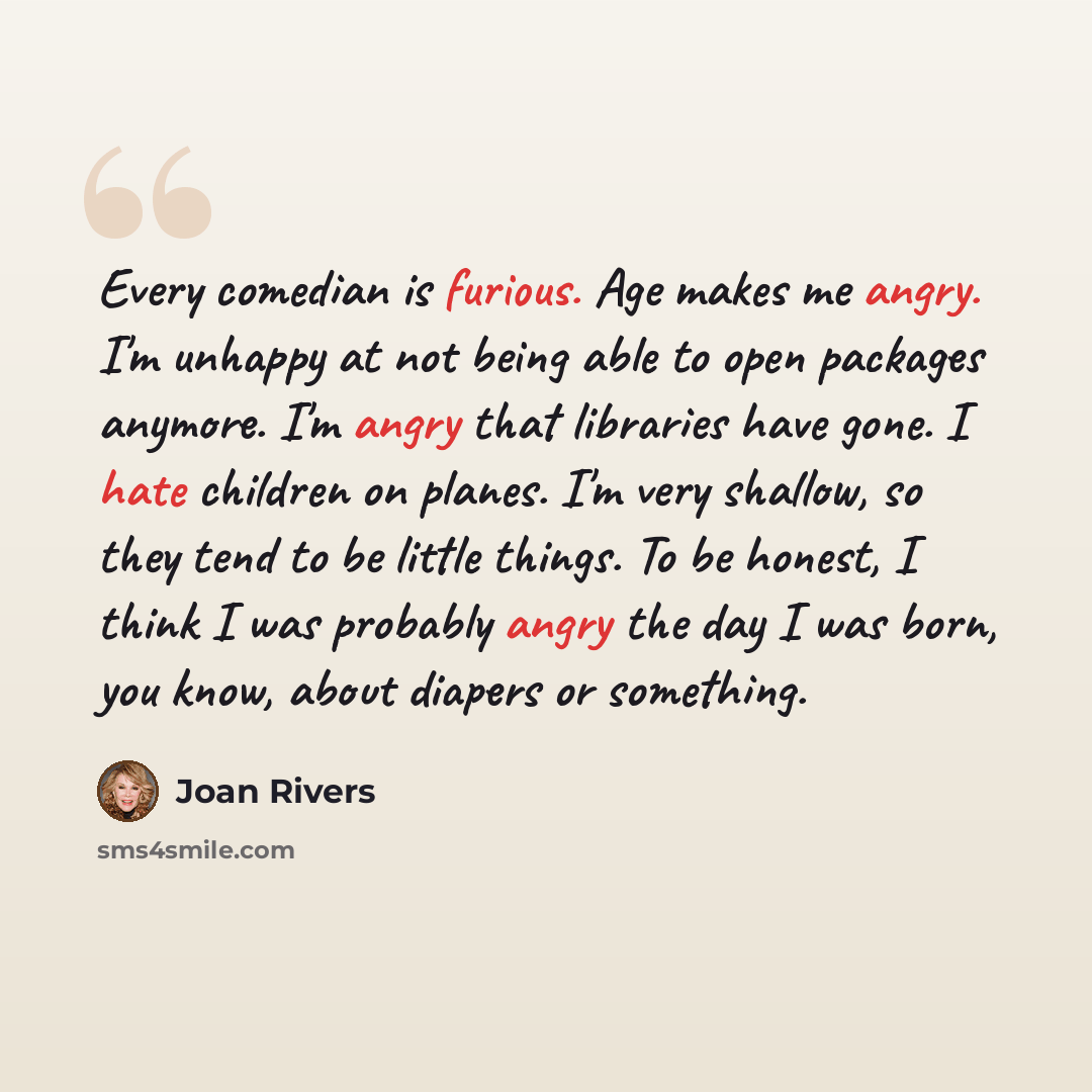 “Every comedian is furious. Age makes me angry. I'm unhappy at not being able to open packages anymore. I'm angry that libraries have gone. I hate children on planes. I'm very shallow, so they tend to be little things. To be honest, I think I was probably angry the day I was born, you know, about…” quote by Joan Rivers