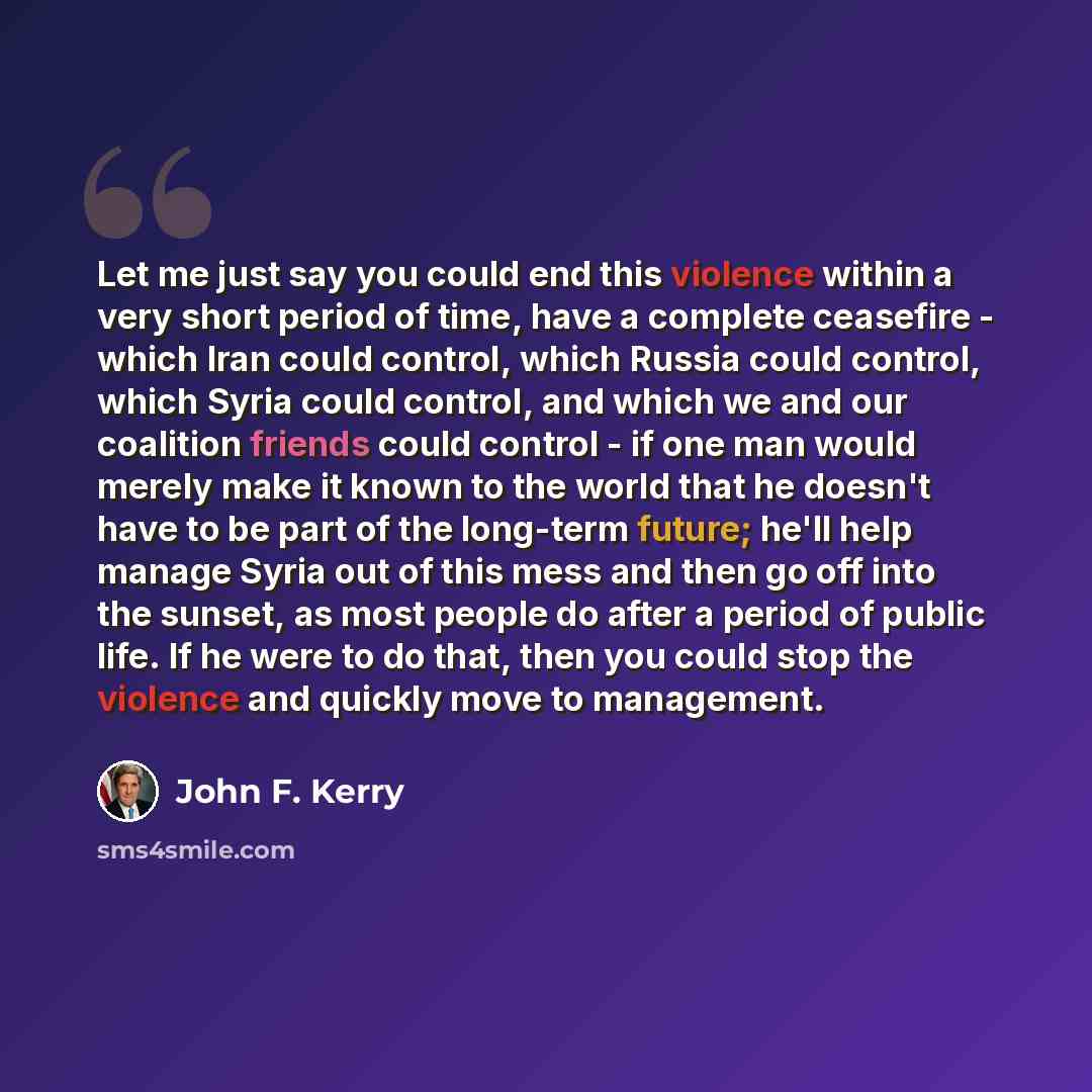 “Let me just say you could end this violence within a very short period of time, have a complete ceasefire - which Iran could control, which Russia could control, which Syria could control, and which we and our coalition friends could control - if one man would merely make it known to the world…” quote by John F. Kerry