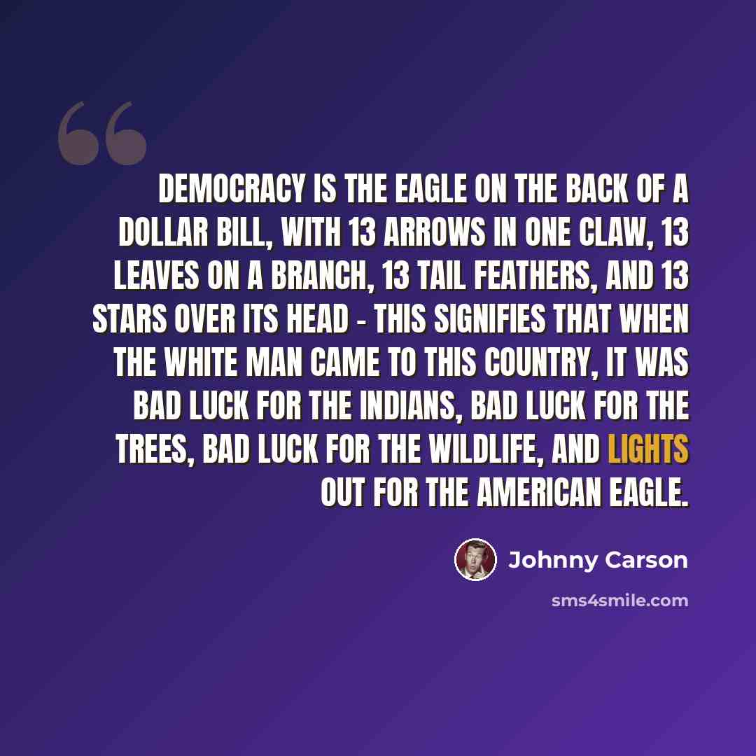 “Democracy is the eagle on the back of a dollar bill, with 13 arrows in one claw, 13 leaves on a branch, 13 tail feathers, and 13 stars over its head - this signifies that when the white man came to this country, it was bad luck for the Indians, bad luck for the trees, bad luck for the wildlife…” quote by Johnny Carson