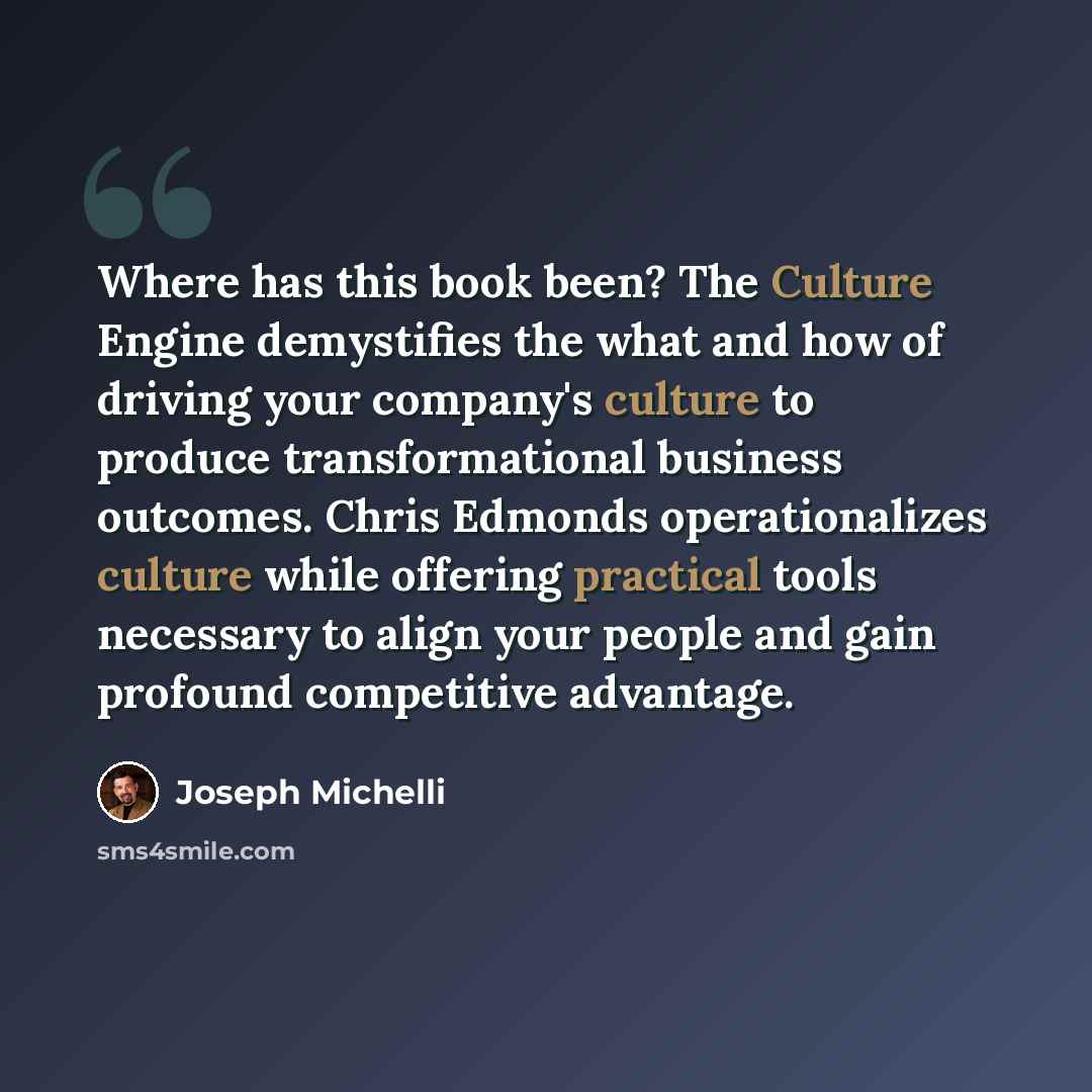 “Where has this book been? The Culture Engine demystifies the what and how of driving your company's culture to produce transformational business outcomes. Chris Edmonds operationalizes culture while offering practical tools necessary to align your people and gain profound competitive advantage.” quote by Joseph Michelli