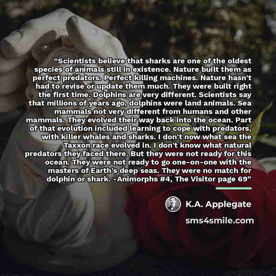 “Scientists believe that sharks are one of the oldest species of animals still in existence. Nature built them as perfect predators. Perfect killing machines. Nature hasn't had to revise or update them much. They were built right the first time. Dolphins are very different. Scientists say that…” quote by K.A. Applegate