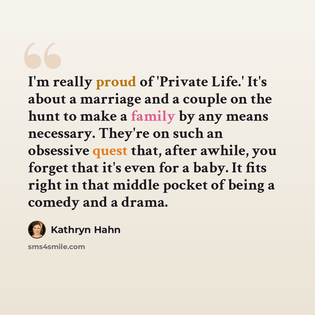 “I'm really proud of 'Private Life.' It's about a marriage and a couple on the hunt to make a family by any means necessary. They're on such an obsessive quest that, after awhile, you forget that it's even for a baby. It fits right in that middle pocket of being a comedy and a drama.” quote by Kathryn Hahn