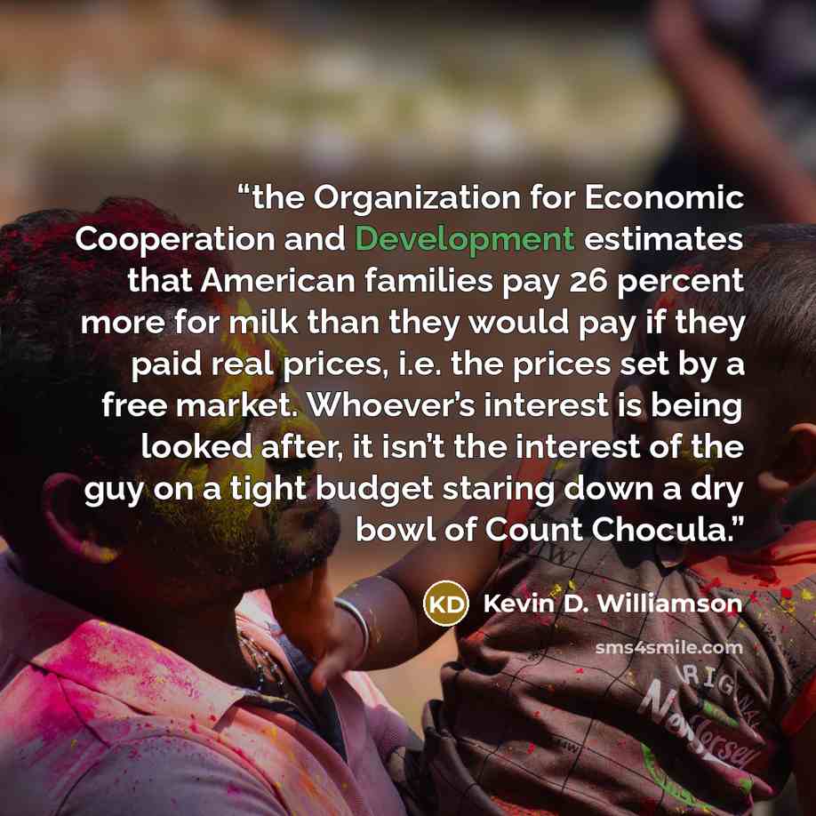 “the Organization for Economic Cooperation and Development estimates that American families pay 26 percent more for milk than they would pay if they paid real prices, i.e. the prices set by a free market. Whoever’s interest is being looked after, it isn’t the interest of the guy on a tight budget…” quote by Kevin D. Williamson