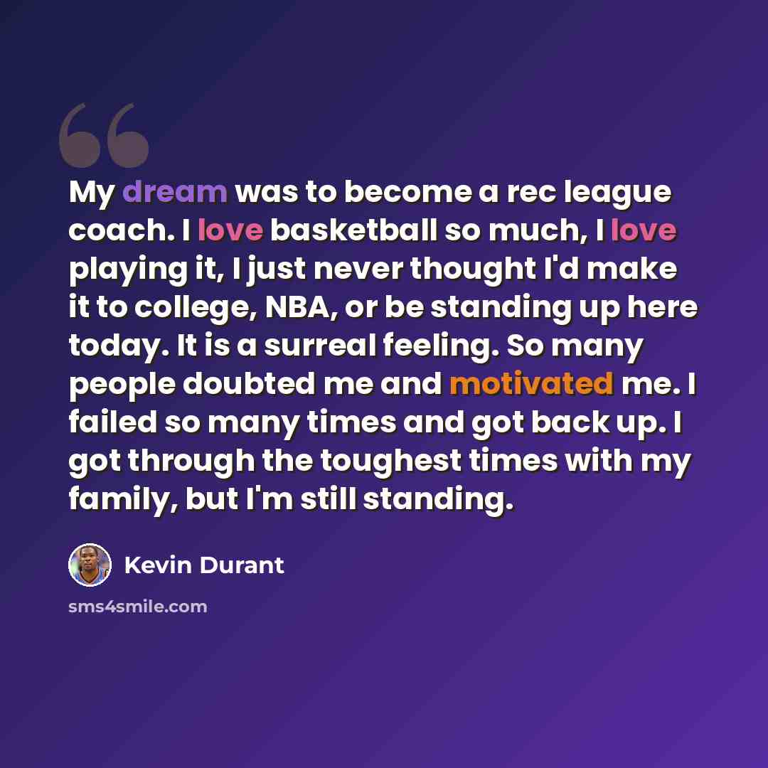 “My dream was to become a rec league coach. I love basketball so much, I love playing it, I just never thought I'd make it to college, NBA, or be standing up here today. It is a surreal feeling. So many people doubted me and motivated me. I failed so many times and got back up. I got through the…” quote by Kevin Durant