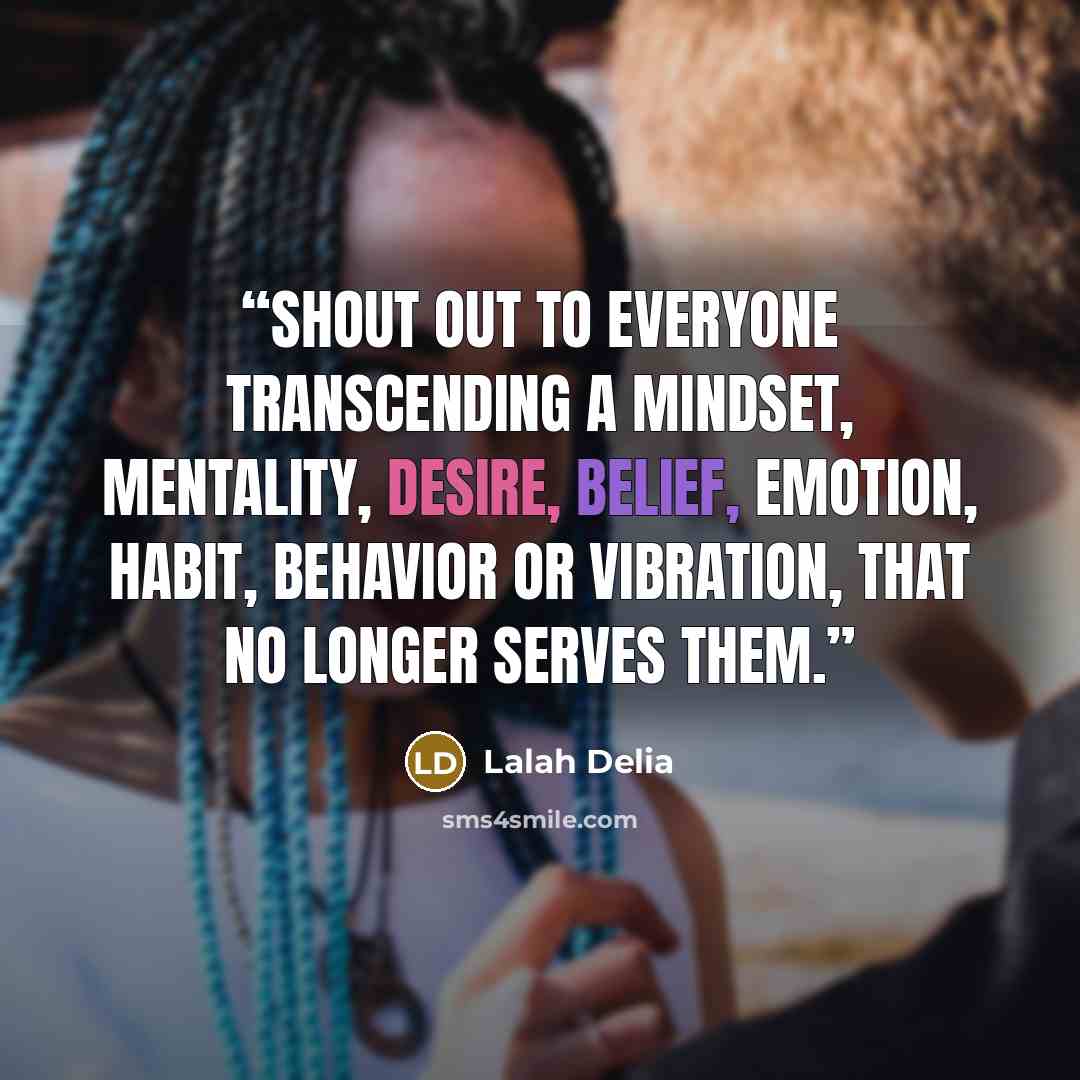“Shout out to everyone transcending a mindset, mentality, desire, belief, emotion, habit, behavior or vibration, that no longer serves them.” quote by Lalah Delia