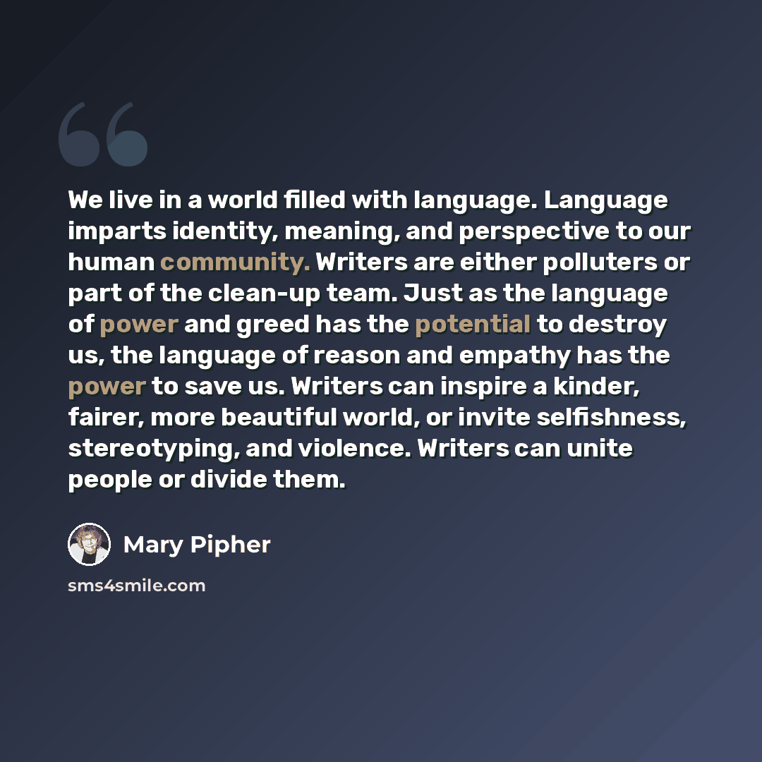 “We live in a world filled with language. Language imparts identity, meaning, and perspective to our human community. Writers are either polluters or part of the clean-up team. Just as the language of power and greed has the potential to destroy us, the language of reason and empathy has the power…” quote by Mary Pipher
