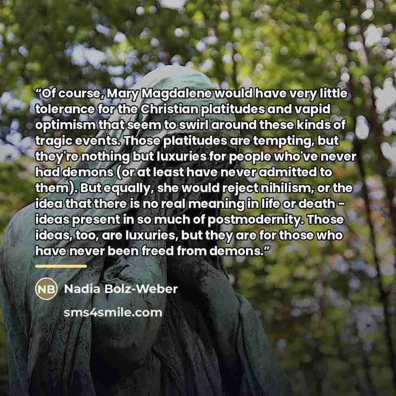 “Of course, Mary Magdalene would have very little tolerance for the Christian platitudes and vapid optimism that seem to swirl around these kinds of tragic events. Those platitudes are tempting, but they're nothing but luxuries for people who've never had demons (or at least have never admitted to…” quote by Nadia Bolz-Weber
