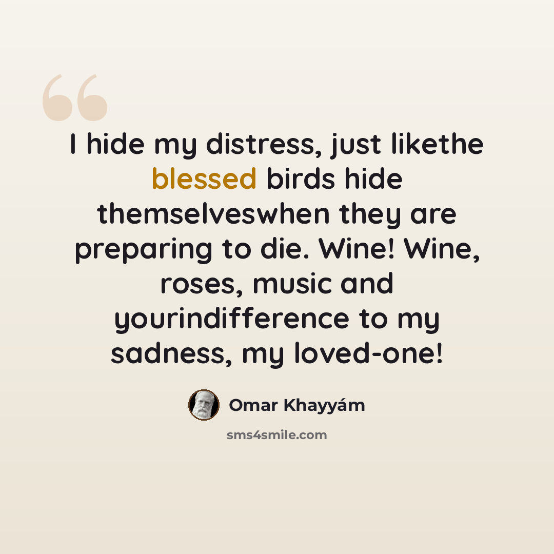 “I hide my distress, just likethe blessed birds hide themselveswhen they are preparing to die. Wine! Wine, roses, music and yourindifference to my sadness, my loved-one!” quote by Omar Khayyam
