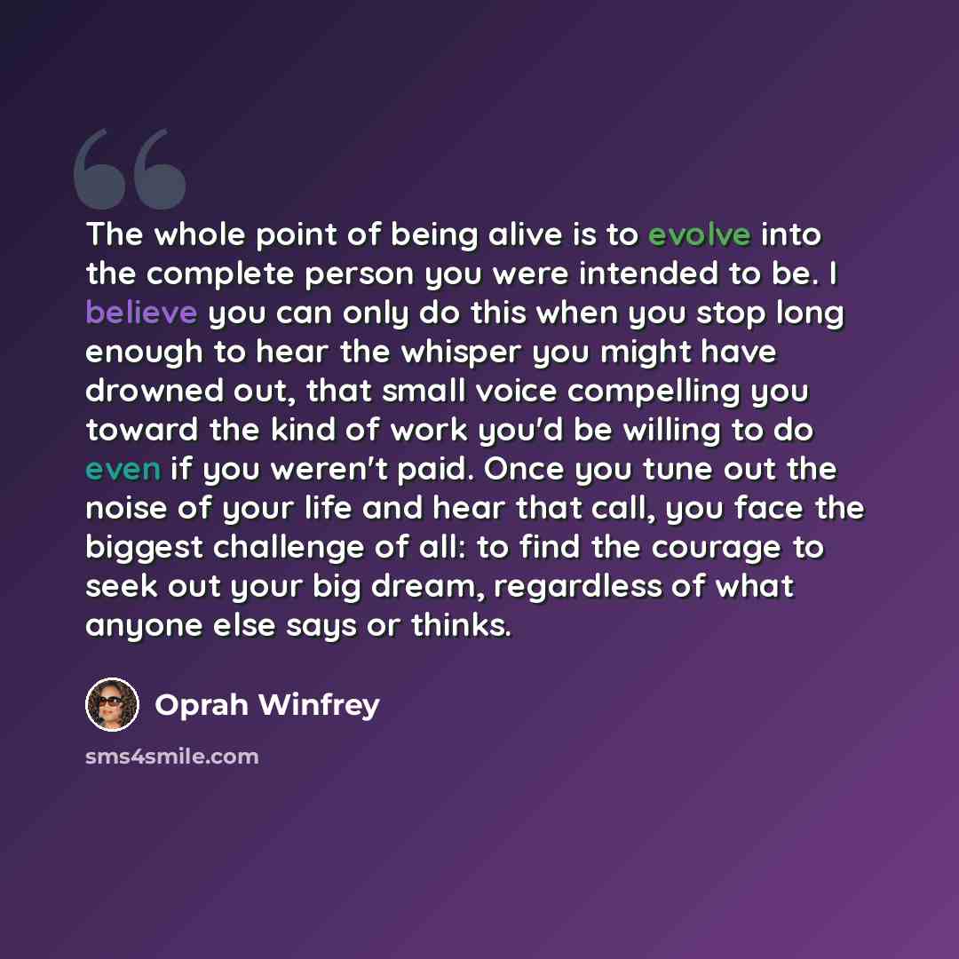 “The whole point of being alive is to evolve into the complete person you were intended to be. I believe you can only do this when you stop long enough to hear the whisper you might have drowned out, that small voice compelling you toward the kind of work you'd be willing to do even if you weren't…” quote by Oprah Winfrey