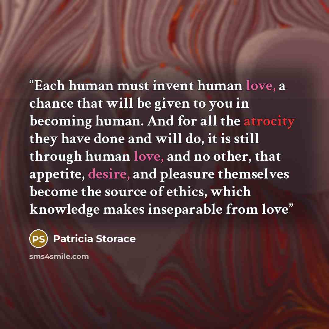 “Each human must invent human love, a chance that will be given to you in becoming human. And for all the atrocity they have done and will do, it is still through human love, and no other, that appetite, desire, and pleasure themselves become the source of ethics, which knowledge makes inseparable…” quote by Patricia Storace