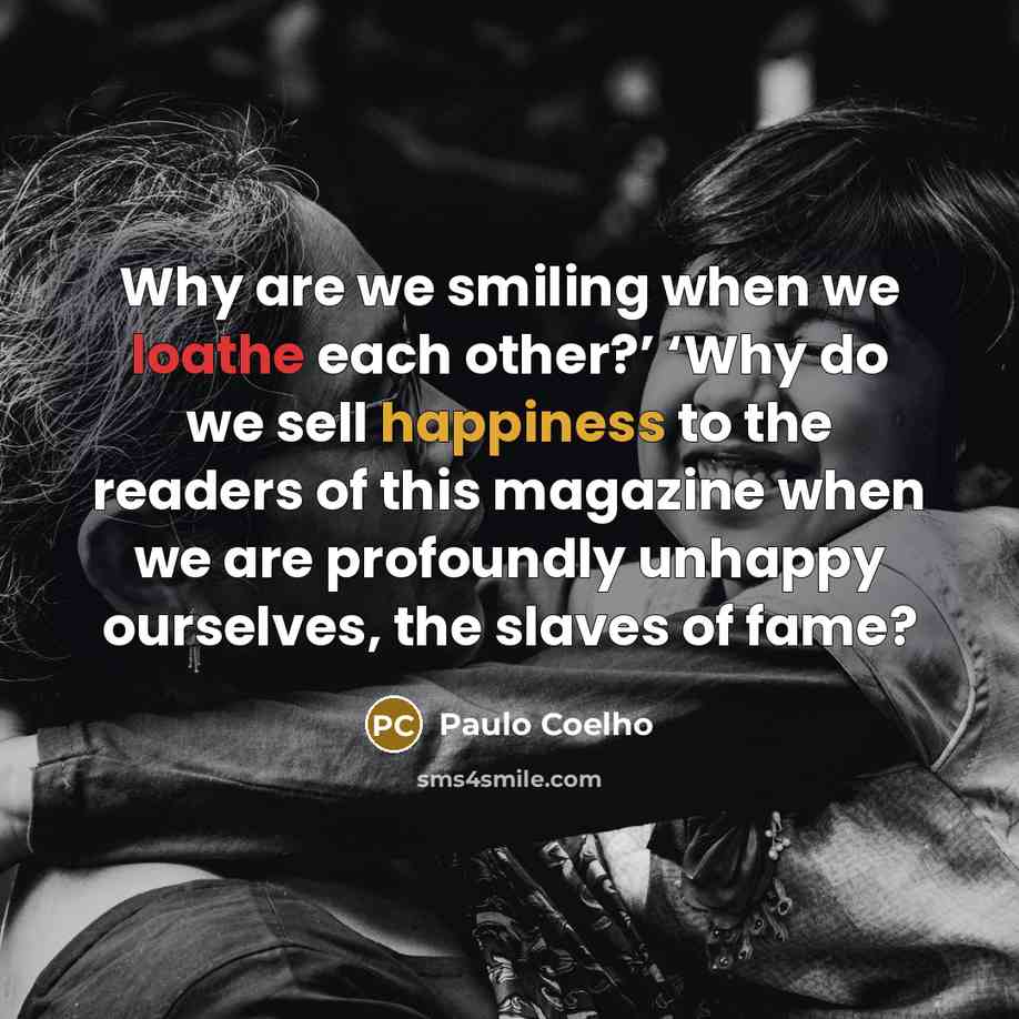 “Why are we smiling when we loathe each other?’ ‘Why do we sell happiness to the readers of this magazine when we are profoundly unhappy ourselves, the slaves of fame?” quote by Paulo Coelho