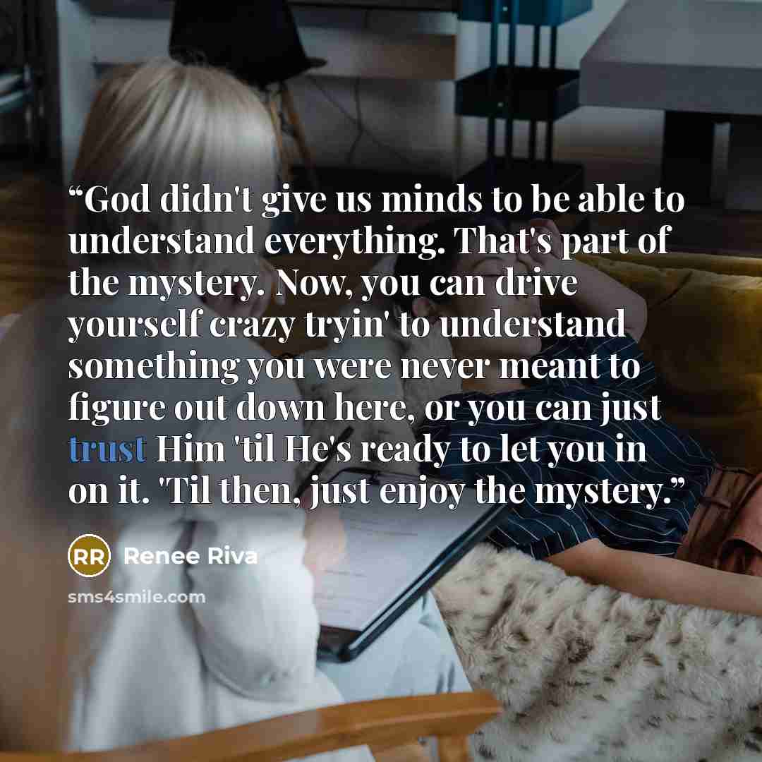 “God didn't give us minds to be able to understand everything. That's part of the mystery. Now, you can drive yourself crazy tryin' to understand something you were never meant to figure out down here, or you can just trust Him 'til He's ready to let you in on it. 'Til then, just enjoy the mystery.” quote by Renee Riva