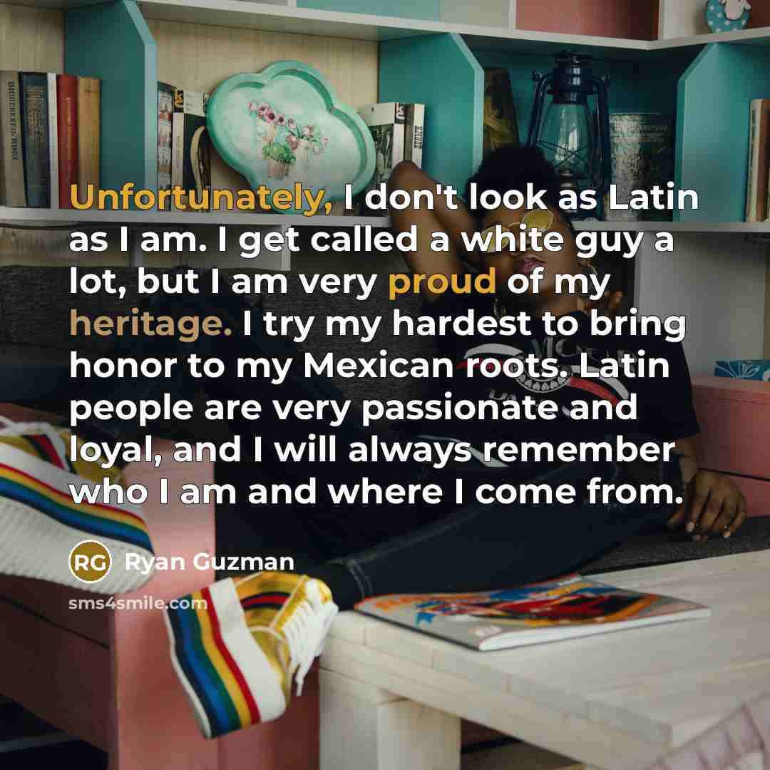 “Unfortunately, I don't look as Latin as I am. I get called a white guy a lot, but I am very proud of my heritage. I try my hardest to bring honor to my Mexican roots. Latin people are very passionate and loyal, and I will always remember who I am and where I come from.” quote by Ryan Guzman