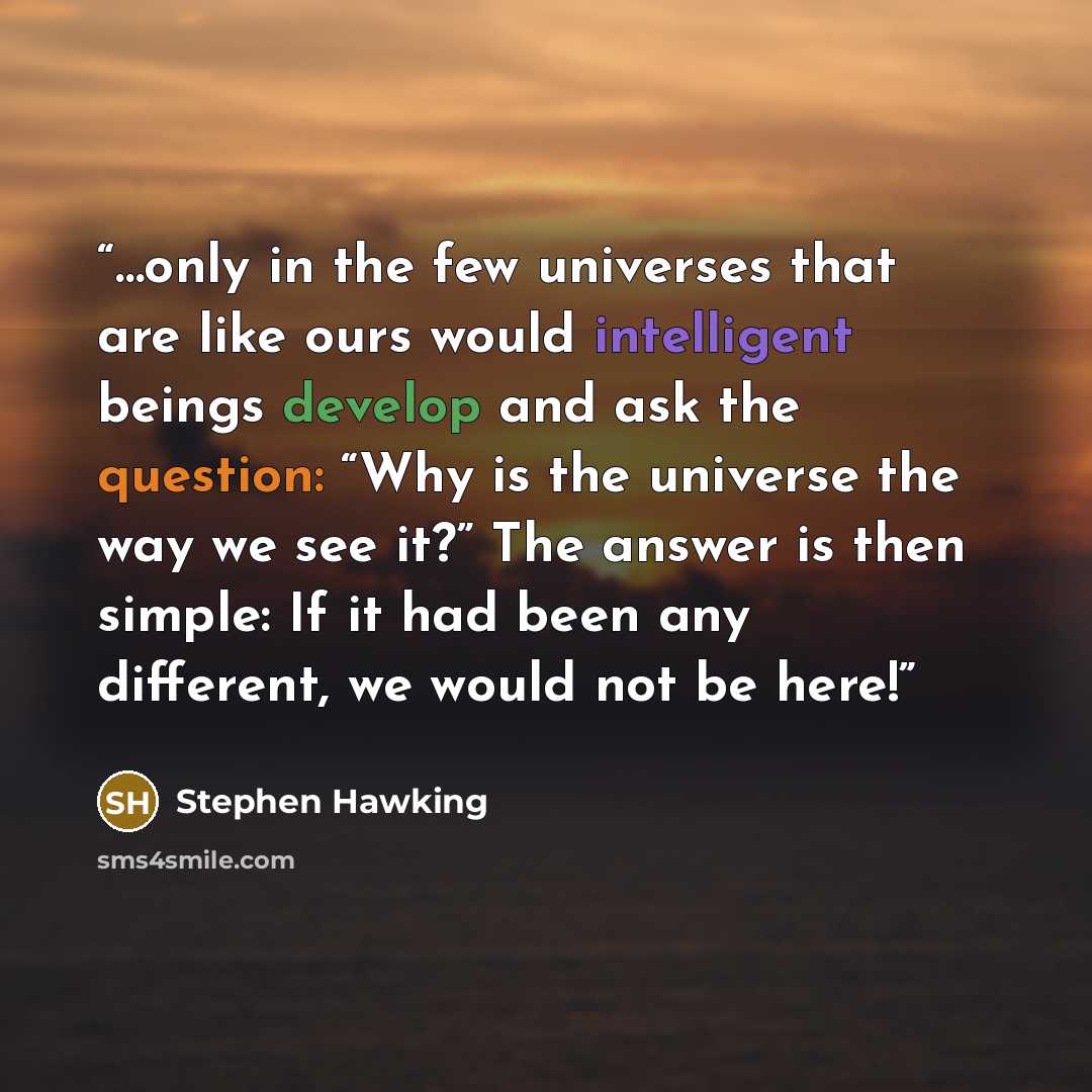 “…only in the few universes that are like ours would intelligent beings develop and ask the question: “Why is the universe the way we see it?” The answer is then simple: If it had been any different, we would not be here!” quote by Stephen Hawking