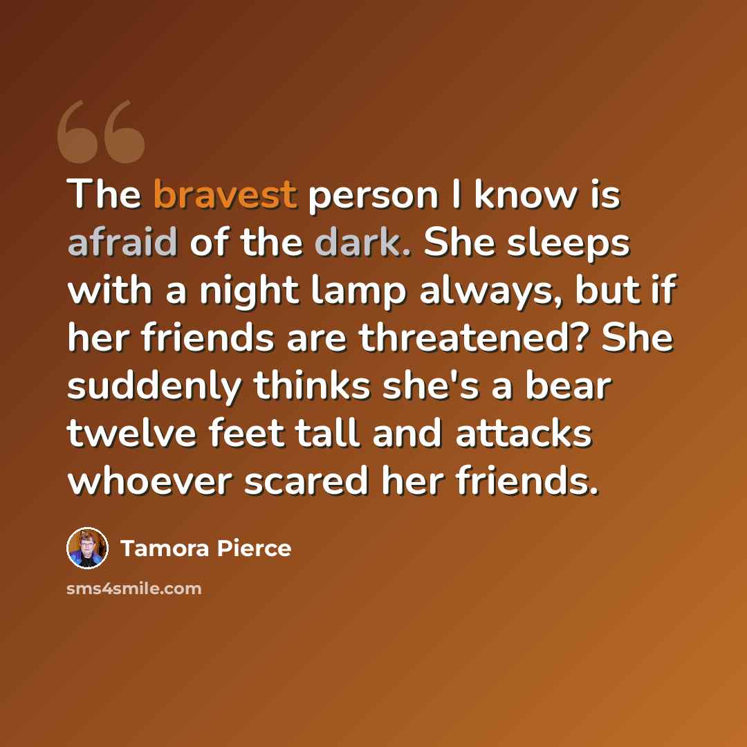 “The bravest person I know is afraid of the dark. She sleeps with a night lamp always, but if her friends are threatened? She suddenly thinks she's a bear twelve feet tall and attacks whoever scared her friends.” quote by Tamora Pierce