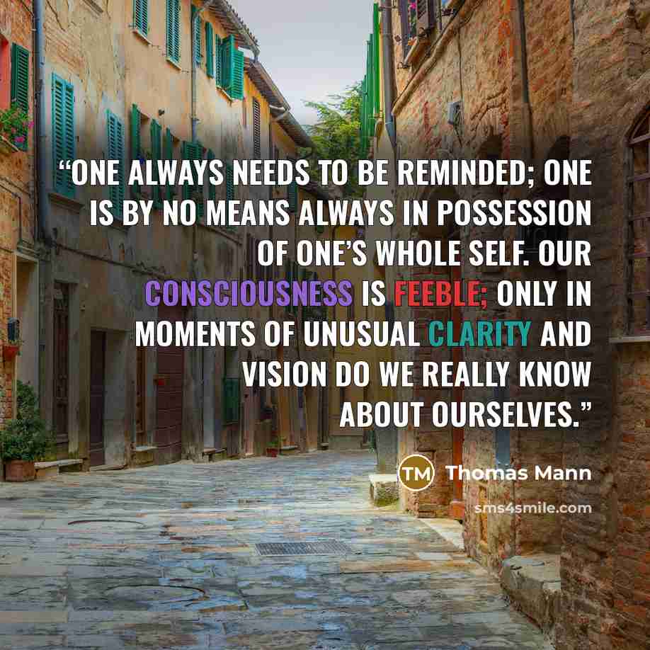 “One always needs to be reminded; one is by no means always in possession of one’s whole self. Our consciousness is feeble; only in moments of unusual clarity and vision do we really know about ourselves.” quote by Thomas Mann