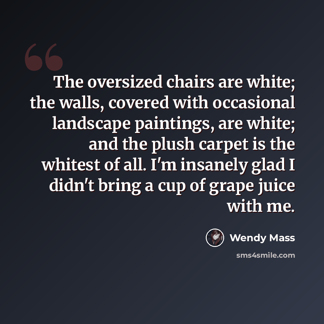 “The oversized chairs are white; the walls, covered with occasional landscape paintings, are white; and the plush carpet is the whitest of all. I'm insanely glad I didn't bring a cup of grape juice with me.” quote by Wendy Mass