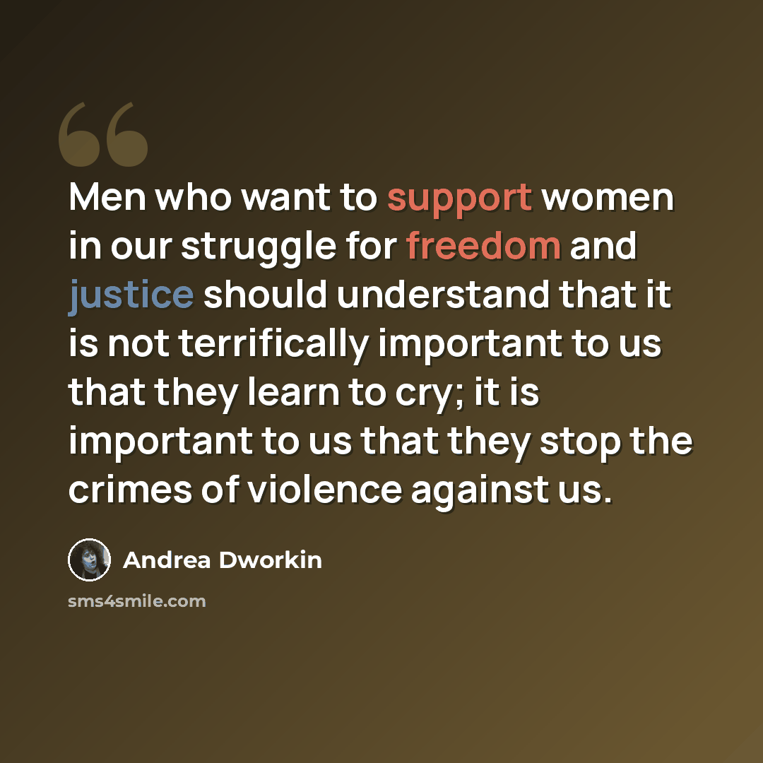 “Men who want to support women in our struggle for freedom and justice should understand that it is not terrifically important to us that they learn to cry; it is important to us that they stop the crimes of violence against us.” quote by Andrea Dworkin