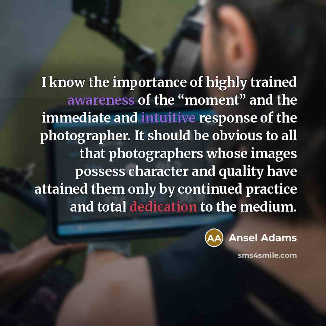 “I know the importance of highly trained awareness of the “moment” and the immediate and intuitive response of the photographer. It should be obvious to all that photographers whose images possess character and quality have attained them only by continued practice and total dedication to the medium.” quote by Ansel Adams