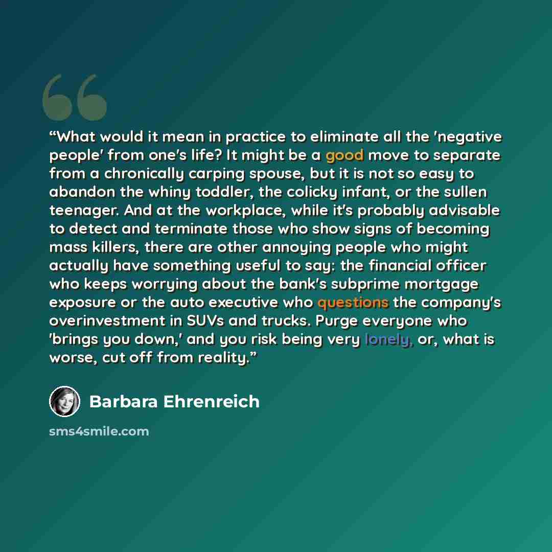 “What would it mean in practice to eliminate all the 'negative people' from one's life? It might be a good move to separate from a chronically carping spouse, but it is not so easy to abandon the whiny toddler, the colicky infant, or the sullen teenager. And at the workplace, while it's probably…” quote by Barbara Ehrenreich