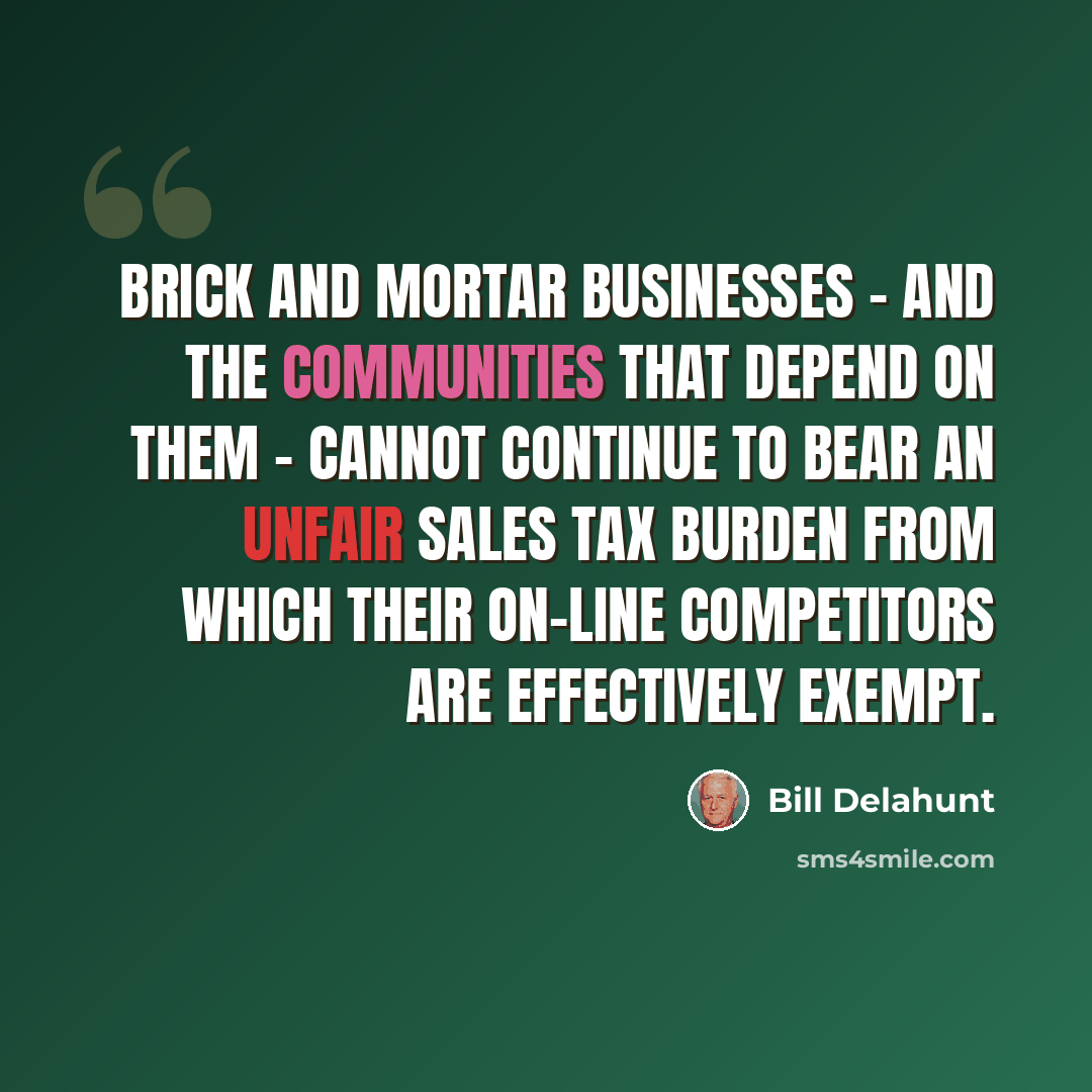 “Brick and mortar businesses - and the communities that depend on them - cannot continue to bear an unfair sales tax burden from which their on-line competitors are effectively exempt.” quote by Bill Delahunt