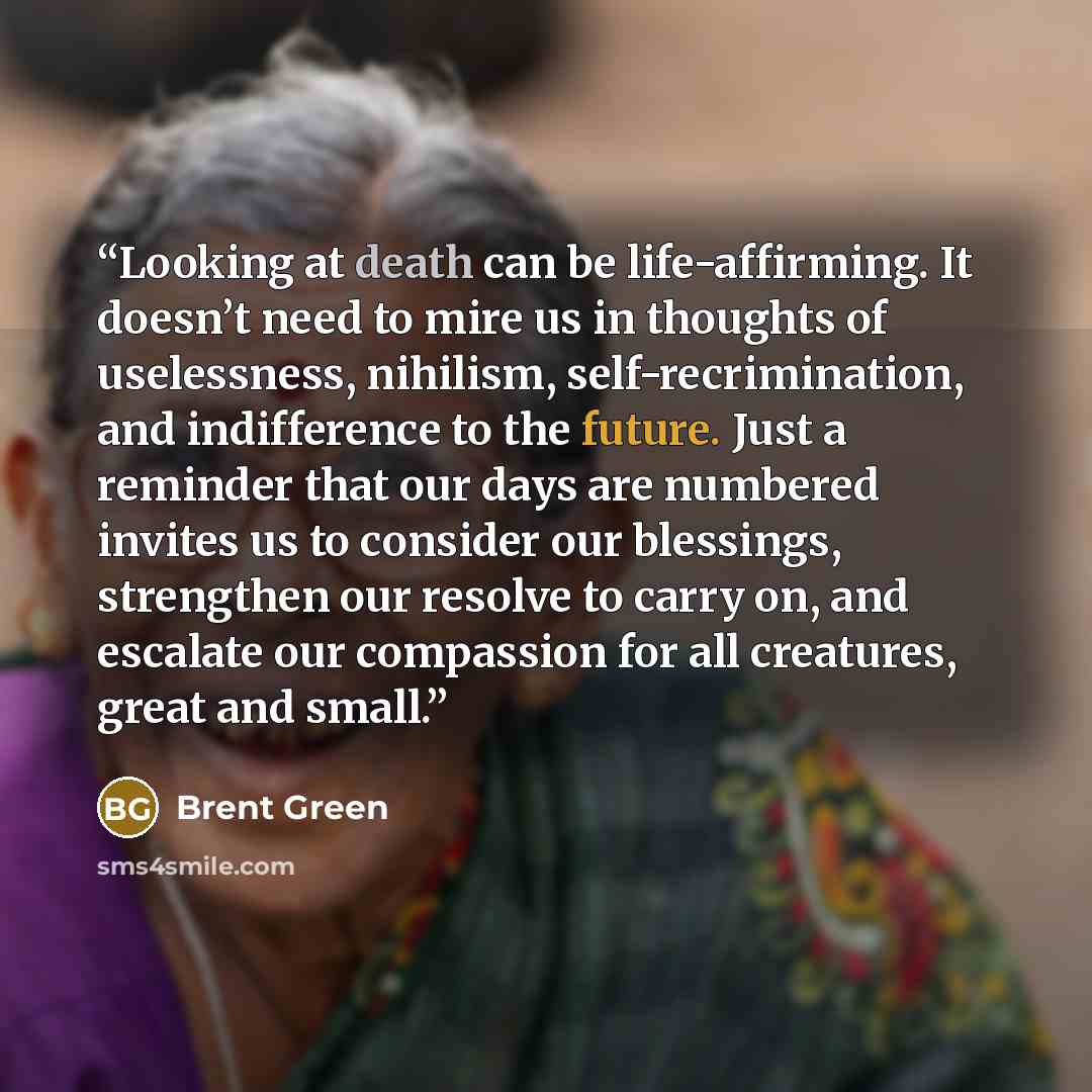 “Looking at death can be life-affirming. It doesn’t need to mire us in thoughts of uselessness, nihilism, self-recrimination, and indifference to the future. Just a reminder that our days are numbered invites us to consider our blessings, strengthen our resolve to carry on, and escalate our…” quote by Brent Green