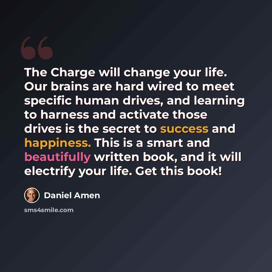 “The Charge will change your life. Our brains are hard wired to meet specific human drives, and learning to harness and activate those drives is the secret to success and happiness. This is a smart and beautifully written book, and it will electrify your life. Get this book!” quote by Daniel Amen