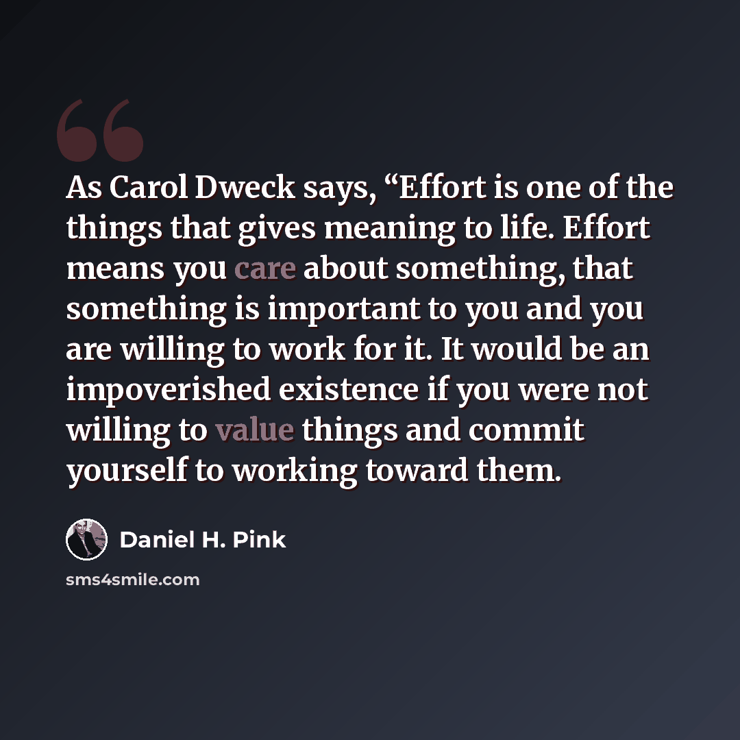 “As Carol Dweck says, “Effort is one of the things that gives meaning to life. Effort means you care about something, that something is important to you and you are willing to work for it. It would be an impoverished existence if you were not willing to value things and commit yourself to working…” quote by Daniel H. Pink