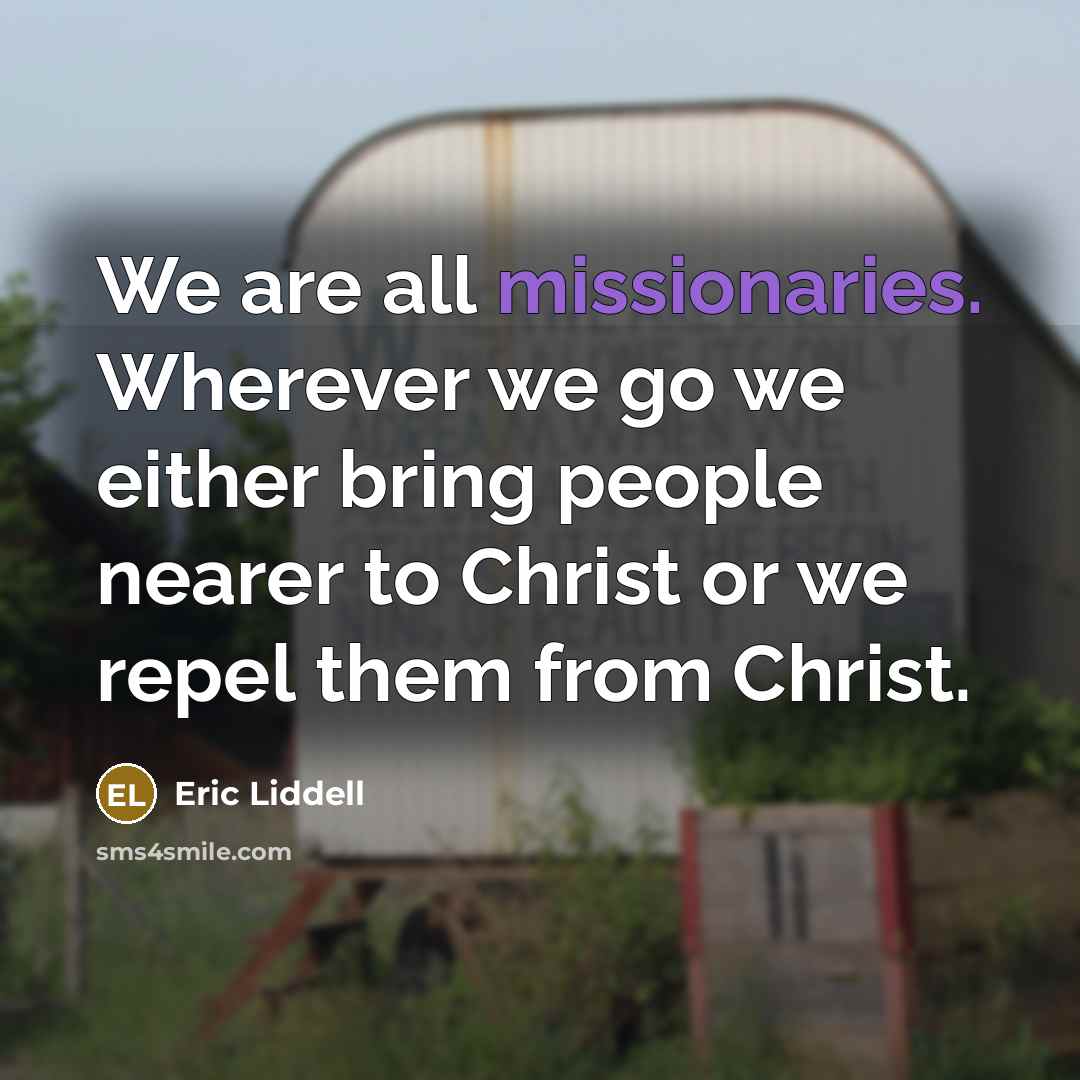 “We are all missionaries. Wherever we go we either bring people nearer to Christ or we repel them from Christ.” quote by Eric Liddell