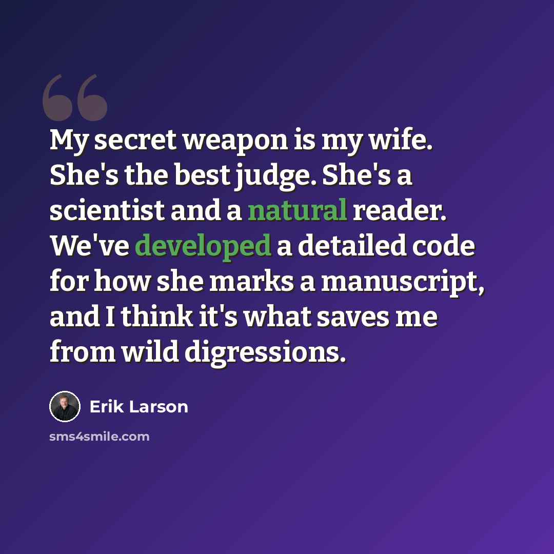 “My secret weapon is my wife. She's the best judge. She's a scientist and a natural reader. We've developed a detailed code for how she marks a manuscript, and I think it's what saves me from wild digressions.” quote by Erik Larson