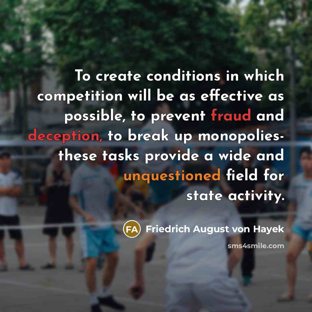 “To create conditions in which competition will be as effective as possible, to prevent fraud and deception, to break up monopolies- these tasks provide a wide and unquestioned field for state activity.” quote by Friedrich August von Hayek