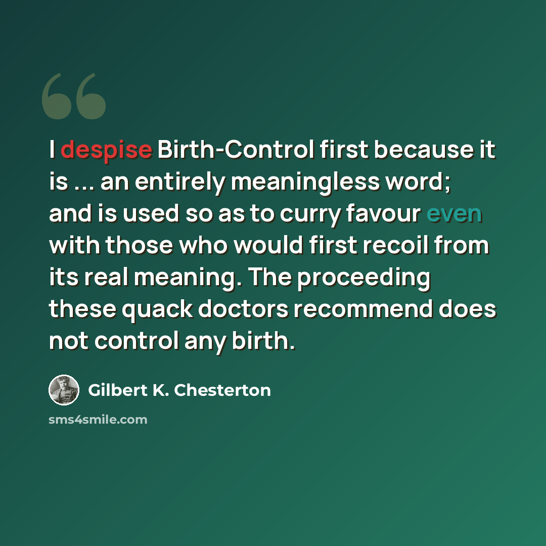 “I despise Birth-Control first because it is ... an entirely meaningless word; and is used so as to curry favour even with those who would first recoil from its real meaning. The proceeding these quack doctors recommend does not control any birth.” quote by Gilbert K. Chesterton