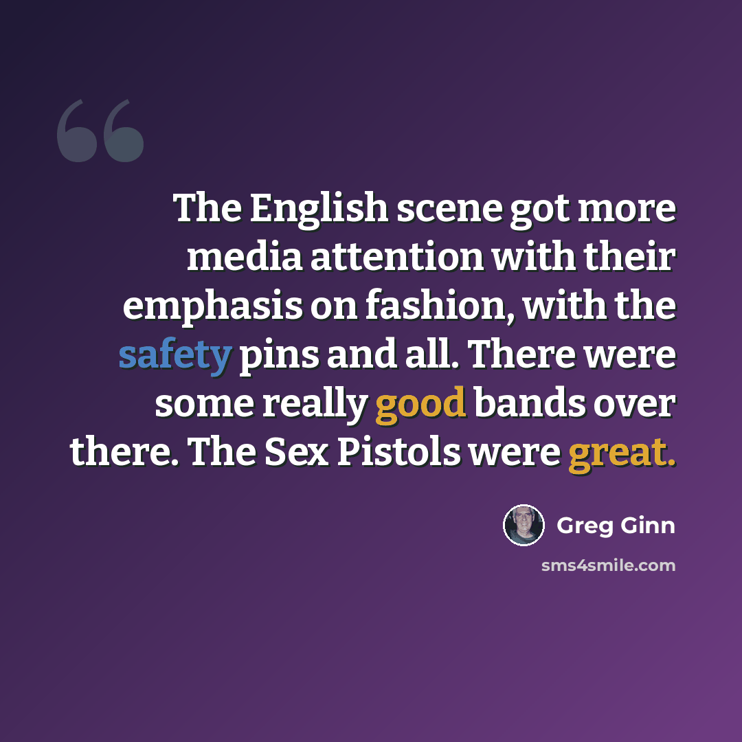 “The English scene got more media attention with their emphasis on fashion, with the safety pins and all. There were some really good bands over there. The Sex Pistols were great.” quote by Greg Ginn