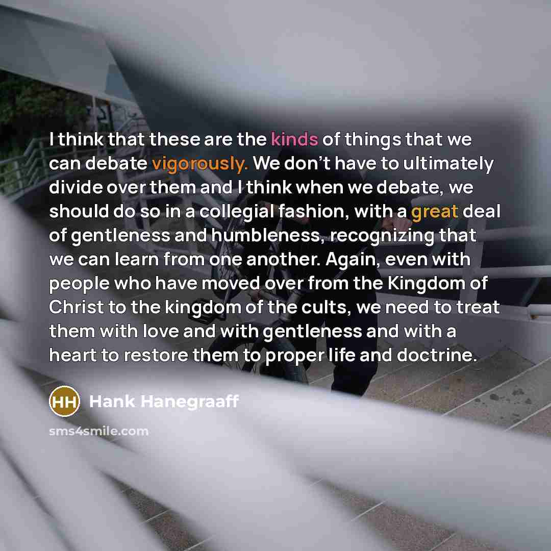 “I think that these are the kinds of things that we can debate vigorously. We don't have to ultimately divide over them and I think when we debate, we should do so in a collegial fashion, with a great deal of gentleness and humbleness, recognizing that we can learn from one another. Again, even…” quote by Hank Hanegraaff