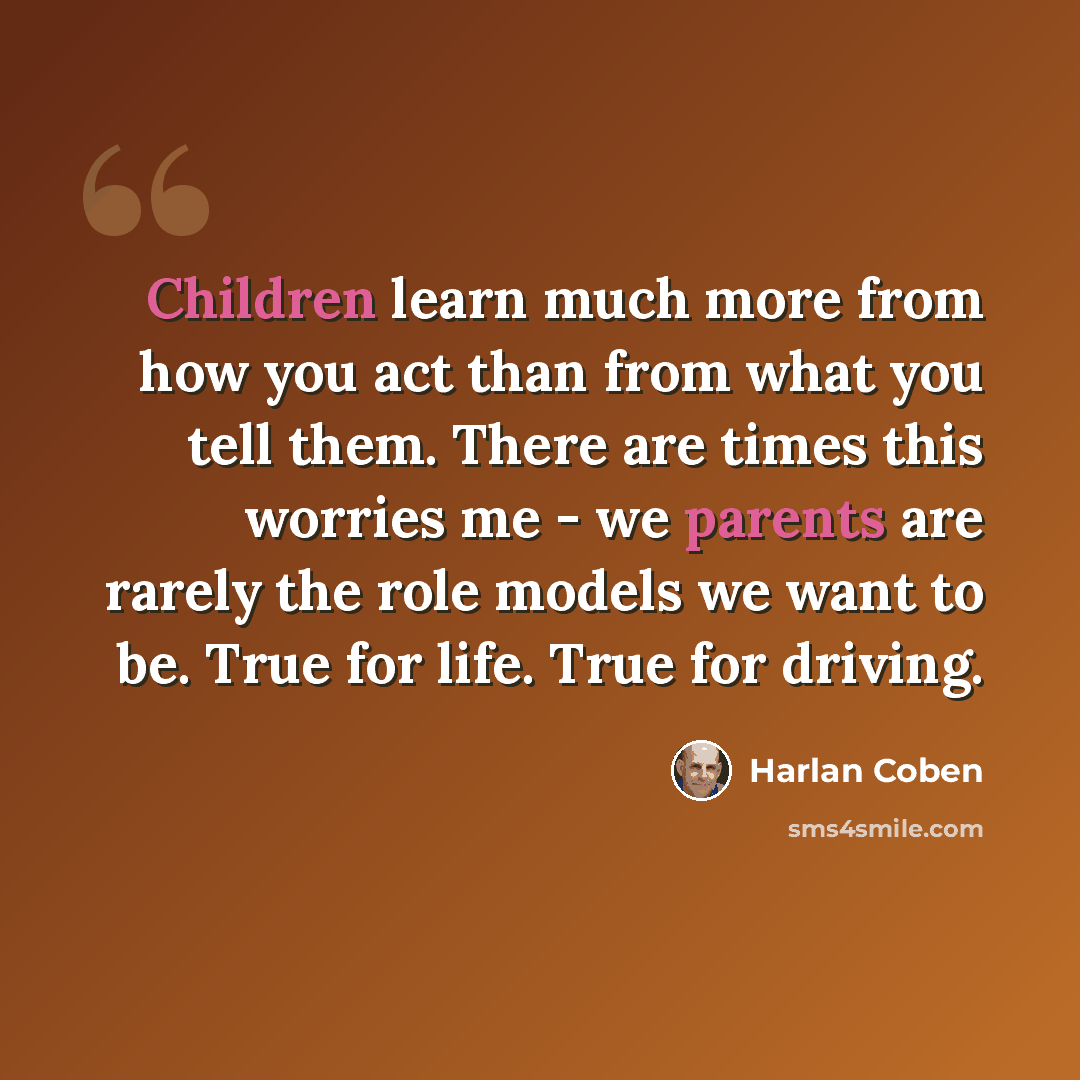 “Children learn much more from how you act than from what you tell them. There are times this worries me - we parents are rarely the role models we want to be. True for life. True for driving.” quote by Harlan Coben