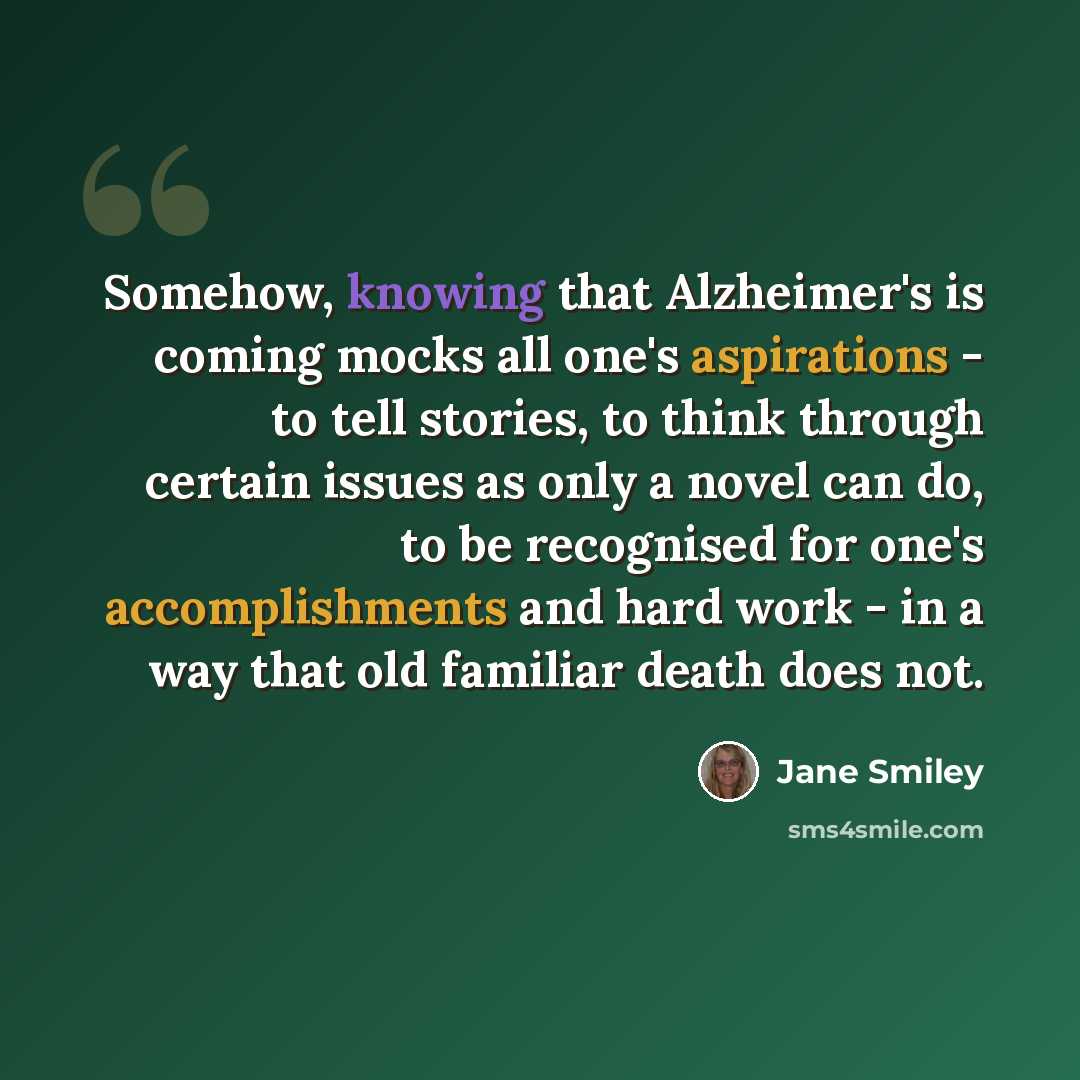 “Somehow, knowing that Alzheimer's is coming mocks all one's aspirations - to tell stories, to think through certain issues as only a novel can do, to be recognised for one's accomplishments and hard work - in a way that old familiar death does not.” quote by Jane Smiley