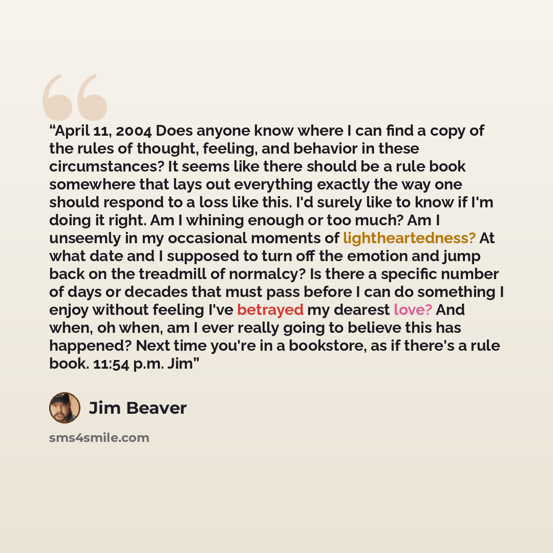 “April 11, 2004 Does anyone know where I can find a copy of the rules of thought, feeling, and behavior in these circumstances? It seems like there should be a rule book somewhere that lays out everything exactly the way one should respond to a loss like this. I'd surely like to know if I'm doing…” quote by Jim Beaver