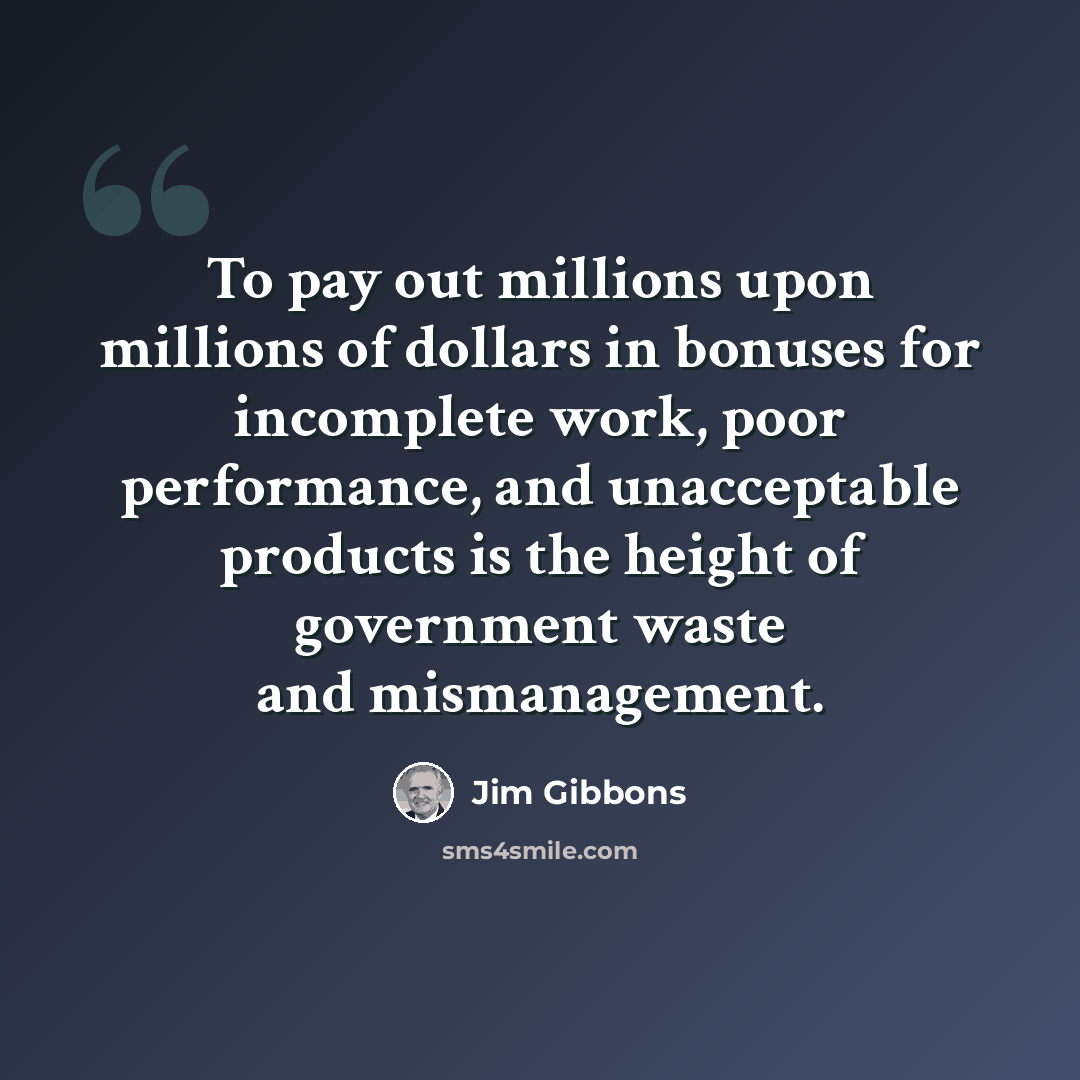 “To pay out millions upon millions of dollars in bonuses for incomplete work, poor performance, and unacceptable products is the height of government waste and mismanagement.” quote by Jim Gibbons