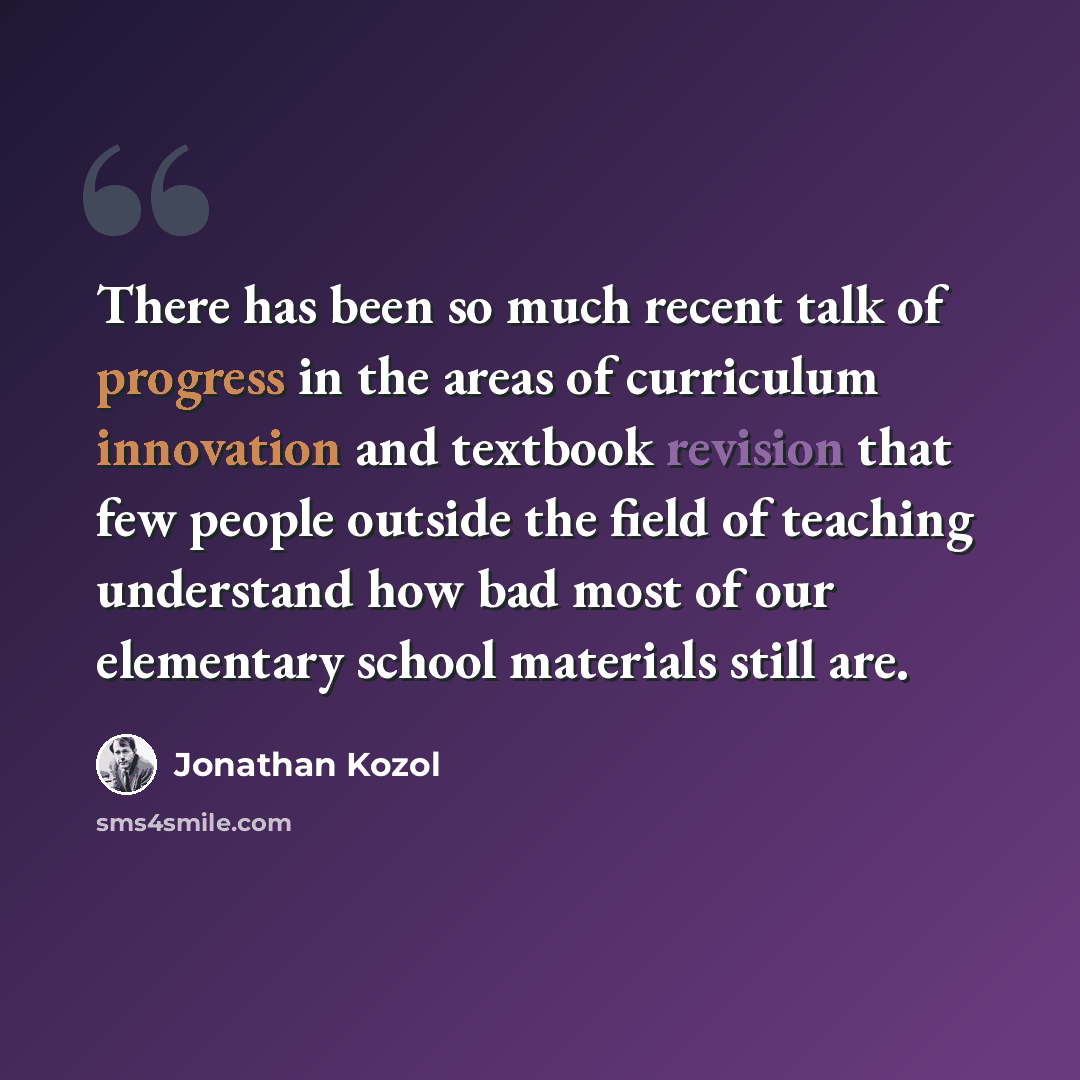 “There has been so much recent talk of progress in the areas of curriculum innovation and textbook revision that few people outside the field of teaching understand how bad most of our elementary school materials still are.” quote by Jonathan Kozol