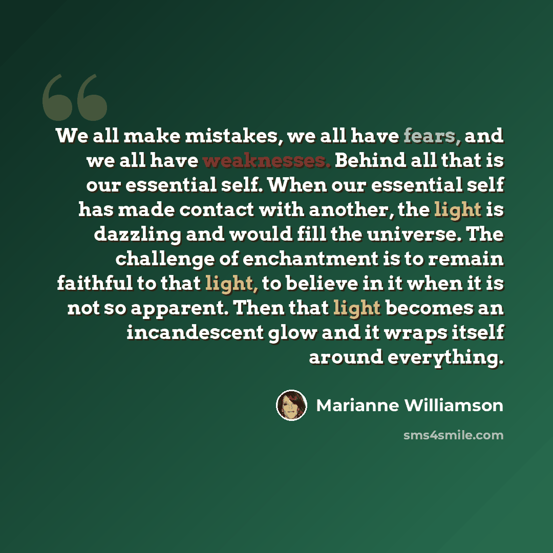 “We all make mistakes, we all have fears, and we all have weaknesses. Behind all that is our essential self. When our essential self has made contact with another, the light is dazzling and would fill the universe. The challenge of enchantment is to remain faithful to that light, to believe in it…” quote by Marianne Williamson