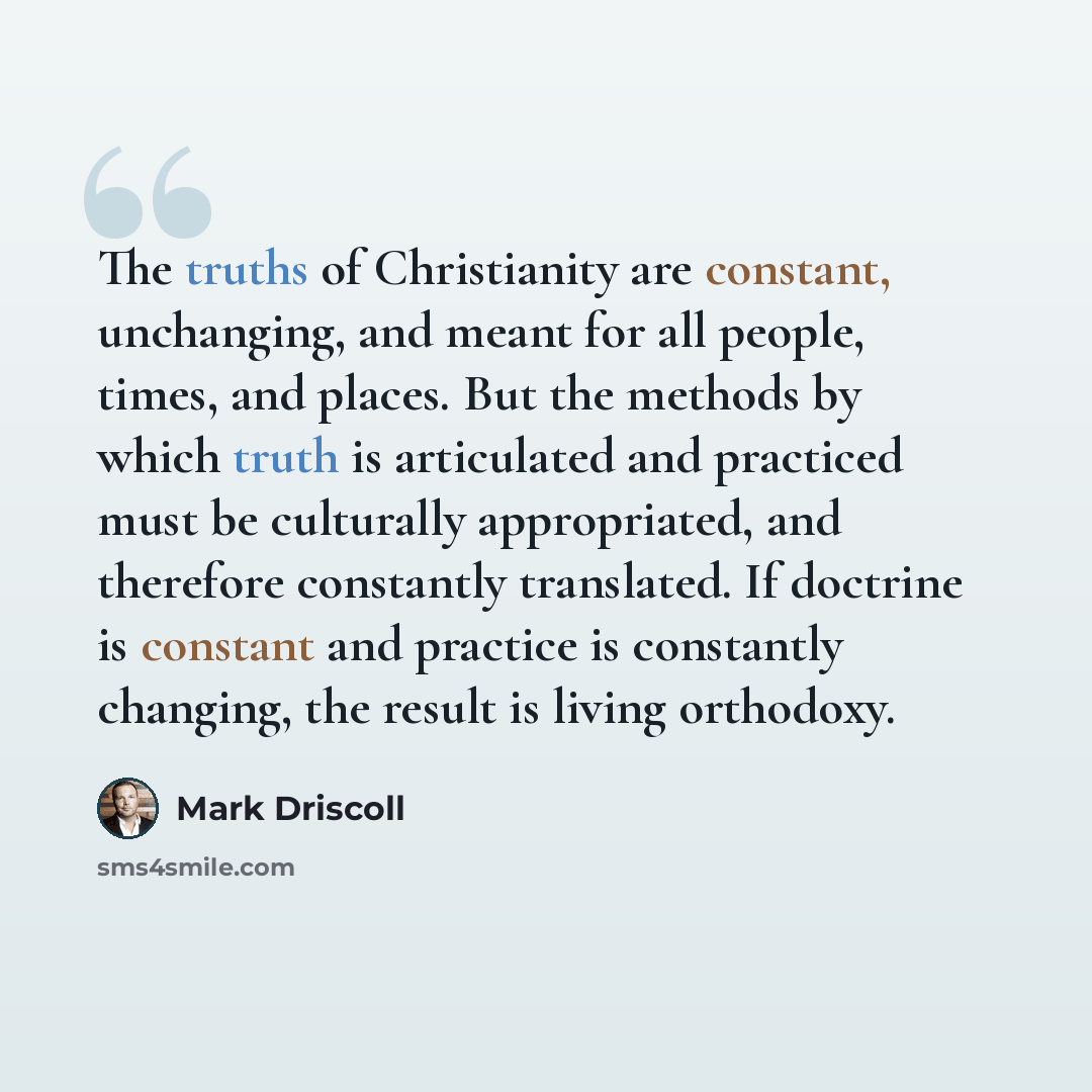 “The truths of Christianity are constant, unchanging, and meant for all people, times, and places. But the methods by which truth is articulated and practiced must be culturally appropriated, and therefore constantly translated. If doctrine is constant and practice is constantly changing, the…” quote by Mark Driscoll