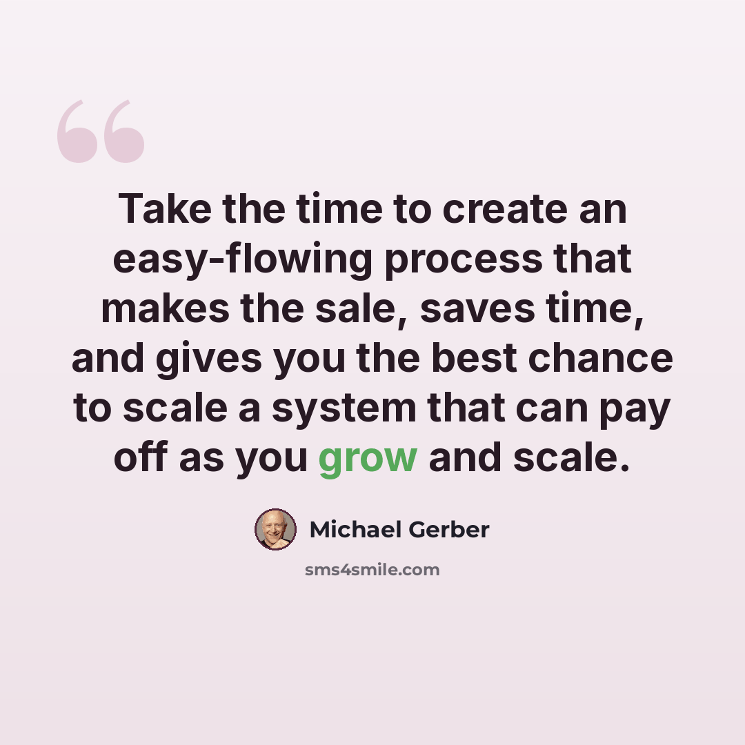 “Take the time to create an easy-flowing process that makes the sale, saves time, and gives you the best chance to scale a system that can pay off as you grow and scale.” quote by Michael Gerber
