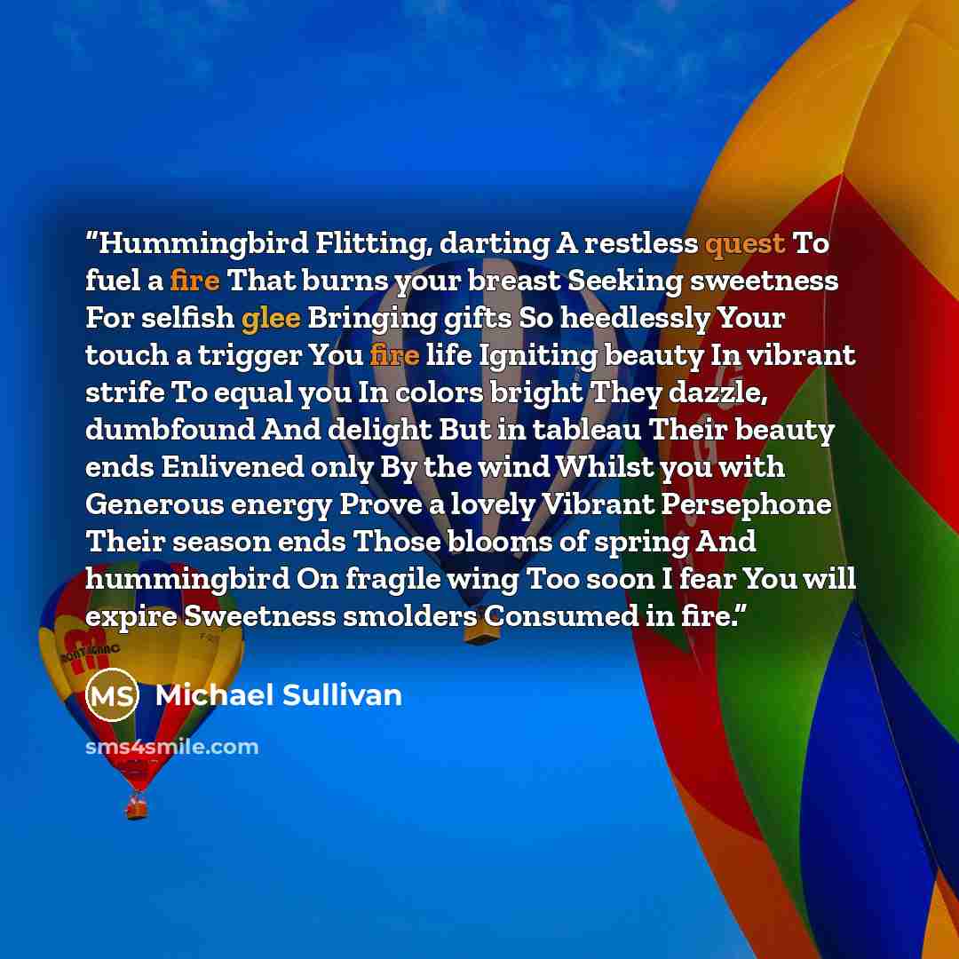 “Hummingbird Flitting, darting A restless quest To fuel a fire That burns your breast Seeking sweetness For selfish glee Bringing gifts So heedlessly Your touch a trigger You fire life Igniting beauty In vibrant strife To equal you In colors bright They dazzle, dumbfound And delight But in tableau…” quote by Michael Sullivan